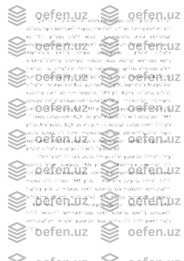 Qishloq   xo’jalik   ekinlari   zararkunandalariga   qarshi   yirtqichlik   bilan
tabiatda hayot kechiruvchi mayda jonivorlarni qo’llash bizning eramizni 900
va   1200   yillarga   to’g’ri   keladi.   Bu   paytlarda   tsitrus   ekinlardagi
zararkunandalardan   shiralarga   qarshi   yirtqich   chumolilardan   foydalanilgan.
Keyinchalik   kishilik   jamiyati   taraqqiyotida     yirtqich   qo’ng’iz
koktsinellidlarning   ahamiyati   nakadar   katta   zkanligi   sekin-asta   sezila
boshladi.   Bu   qo’ng’izlar   o’zining   hasharotlarga   ayniqsa   shiralarga   ta’siri
kuchli   bo’laganligi   sababli   Angliyaliklar   bu   foydali   hasharotga   Xudoning
qo’ng’izi Frantsiyaliklar Xudo yuborgan qo’ng’izi, keyinchalik Angiyaliklar
xudoning   qushi   deb   nom   berganlar.   1762   yili   Mairik   orollarida   ko’plab
tarqalgan qizil chigirtkaga qarshi kurashish uchun Hindistondan Hind mayna
qushini   olib   kelib   tarqatilgan.   1873   yilda   Frantsiyada   tarqalgan   o’zumning
Filloksera qurtiga qarshi AQSHdan yirtqich kana olib kelib tarqatilgan.  1883
yilida   Angliyadan,   AQSHga   sholgom   oq   kapalagi   qurtiga   qarshi   biologik
usulda   kurash   olib   borish   maqsadida   tabiatda   tekinxo’rlik   bilan   hayot
kechiruvchi   Apanteles   keyinchalik   Avstraliyadan   Itseriy   qurtiga   qarshi
yirtqich qo’ng’iz Rodeliya olib kelib foydalanilgan.
O’simliklarni   biologik   usulda   himoya   qilish   yuzasidan   birinchi   ilmiy
tadqiqot   ishlari   Rossiyada   1879   yilda   I.I.   Mechinkov   tomonidan   olib
borilgan,   bunda   hasharotlarga   qarshi   mikroorganizmlardan   foydalanish
maqsad   qilib   olingan   1886   yilda   I.I.Krasilchik   dunyoda   birinchi   bo’lib
bug’doy   yoki   un   mitasiga   qarshi   kurashda   kuk   muskardin   zamburug’ini
ko’paytirish   usllarini   ishlab   chikdi.   SHu   muddat   mobaynida   Rossiyada
I.I.Mechinkov,   T.F.Gameloi   Frantsiyada   zsa   Lun   Pasterlar   birinchilardan
bo’lib   issiqqonli   kemiruvchilarga   qarshi   kurashda   kasallik   tarqatuvchi
zamburug’larni   ishlatish   yuzasidan   katta   tajriba   olib   borib   yaxshi   natija
oldilar. 