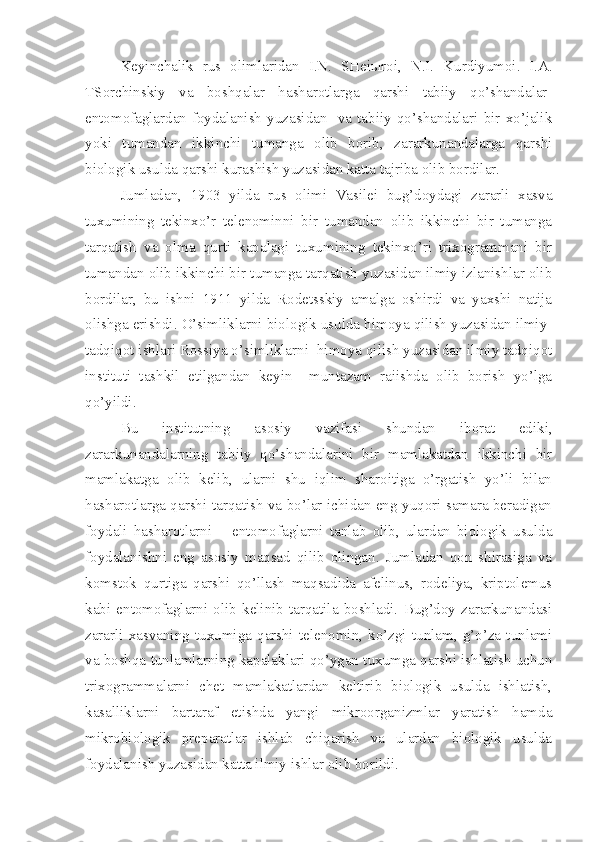 Keyinchalik   rus   olimlaridan   I.N.   SHei ы roi,   N.I.   Kurdiyumoi.   I.A.
TSorchinskiy   va   boshqalar   hasharotlarga   qarshi   tabiiy   qo’shandalar-
entomofaglardan  foydalanish   yuzasidan    va   tabiiy   qo’shandalari  bir  xo’jalik
yoki   tumandan   ikkinchi   tumanga   olib   borib,   zararkunandalarga   qarshi
biologik usulda qarshi kurashish yuzasidan katta tajriba olib bordilar.
Jumladan,   1903   yilda   rus   olimi   Vasilei   bug’doydagi   zararli   xasva
tuxumining   tekinxo’r   telenominni   bir   tumandan   olib   ikkinchi   bir   tumanga
tarqatish   va   olma   qurti   kapalagi   tuxumining   tekinxo’ri   trixogrammani   bir
tumandan olib ikkinchi bir tumanga tarqatish yuzasidan ilmiy izlanishlar olib
bordilar,   bu   ishni   1911   yilda   Rodetsskiy   amalga   oshirdi   va   yaxshi   natija
olishga erishdi. O’simliklarni biologik usulda himoya qilish yuzasidan ilmiy-
tadqiqot ishlari Rossiya o’simliklarni  himoya qilish yuzasidan ilmiy tadqiqot
instituti   tashkil   etilgandan   keyin     muntazam   raiishda   olib   borish   yo’lga
qo’yildi.
Bu   institutning   asosiy   vazifasi   shundan   iborat   ediki,
zararkunandalarning   tabiiy   qo’shandalarini   bir   mamlakatdan   ikkinchi   bir
mamlakatga   olib   kelib,   ularni   shu   iqlim   sharoitiga   o’rgatish   yo’li   bilan
hasharotlarga qarshi tarqatish va bo’lar ichidan eng yuqori samara beradigan
foydali   hasharotlarni   –   entomofaglarni   tanlab   olib,   ulardan   biologik   usulda
foydalanishni   eng   asosiy   maqsad   qilib   olingan.   Jumladan   qon   shirasiga   va
komstok   qurtiga   qarshi   qo’llash   maqsadida   afelinus,   rodeliya,   kriptolemus
kabi   entomofaglarni   olib   kelinib   tarqatila   boshladi.   Bug’doy   zararkunandasi
zararli   xasvaning   tuxumiga   qarshi   telenomin,   ko’zgi   tunlam,   g’o’za   tunlami
va boshqa tunlamlarning kapalaklari qo’ygan tuxumga qarshi ishlatish uchun
trixogrammalarni   chet   mamlakatlardan   keltirib   biologik   usulda   ishlatish,
kasalliklarni   bartaraf   etishda   yangi   mikroorganizmlar   yaratish   hamda
mikrobiologik   preparatlar   ishlab   chiqarish   va   ulardan   biologik   usulda
foydalanish yuzasidan katta ilmiy ishlar olib borildi. 