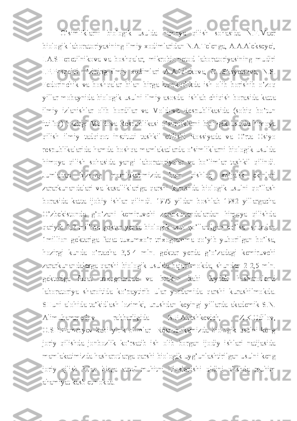 O’simliklarni   biologik   usulda   himoya   qilish   sohasida   N.F.Maer
biologik laboratoriyasining ilmiy xodimlaridan N.A.Telenga, A.A.Alekseyei,
I.A.SHepetilnikova   va   boshqalar,   mikrobiometod   laboratoriyasining   mudiri
I.P.Pospeloi   o’zining   ilmiy   xodimlari   A.A.Eilakova,   O.I.SHiyetsova,   N.S.
Fedorinchik   va   boshqalar   bilan   birga   hamkorlikda   ish   olib   borishib   o’zoq
yillar mobaynida biologik usulni ilmiy asosda   ishlab chiqish borasida katta
ilmiy   izlanishlar   olib   bordilar   va   Moldova   Respublikasida   (sobiq   bo’tun
ittifoq)   hozirgi   Moldova   Respublikasi   o’simliklarni   biologik   usulda   himoya
qilish   ilmiy   tadqiqot   instituti   tashkil   etilishi   Rossiyada   va   O’rta   Osiyo
respublikalarida   hamda   boshqa   mamlakatlarda   o’simliklarni   biologik   usulda
himoya   qilish   sohasida   yangi   laboratoriyalar   va   bo’limlar   tashkil   qilindi.
Jumladan   bizning   mamlakatimizda   ham   qishloq   xo’jalik   ekinlari
zararkunandalari   va   kasalliklariga   qarshi   kurashda   biologik   usulni   qo’llash
borasida   katta   ijobiy   ishlar   qilindi.   1975   yildan   boshlab   1982   yillargacha
O’zbekistonda   g’o’zani   kemiruvchi   zararkunandalardan   himoya   qilishda
qariyib   2,2   million   gektar   yerda   biologik   usul   qo’llanilgan   bo’lsa     shundan
1million   gektariga   faqat   tuxumxo’r   trixogramma   qo’yib   yuborilgan   bo’lsa,
hozirgi   kunda   o’rtacha   3,5-4   mln.   gektar   yerda   g’o’zadagi   kemiruvchi
zararkunandalarga   qarshi   biologik   usulda   bajarilmokda,   shundan   2-2,5   mln.
gektariga   faqat   trixogramma   va   brakon   kabi   foydali   hasharotlarni
laboratoriya   sharoitida   ko’paytirib   ular   yordamida   qarshi   kurashilmokda.
SHuni   alohida   ta’kidlash   lozimki,   urushdan   keyingi   yillarda   akademik   S.N.
Alimuhammedov   rahbarligida   B.P.Adashkevich,   Z.K.Odilov,
O.SH.Hamroyev   kabi   yirik   olimlar     Respublikamizda   biologik   usulni   keng
joriy   qilishda   jonbozlik   ko’rsatib   ish   olib   borgan   ijodiy   ishlari   natijasida
mamlakatimizda hasharotlarga qarshi biologik uyg’unlashtirilgan usulni keng
joriy   qilish   bilan   birga   atrof   muhitni   ifloslanishi   oldini   olishda   muhim
ahamiyat kasb etmokda. 