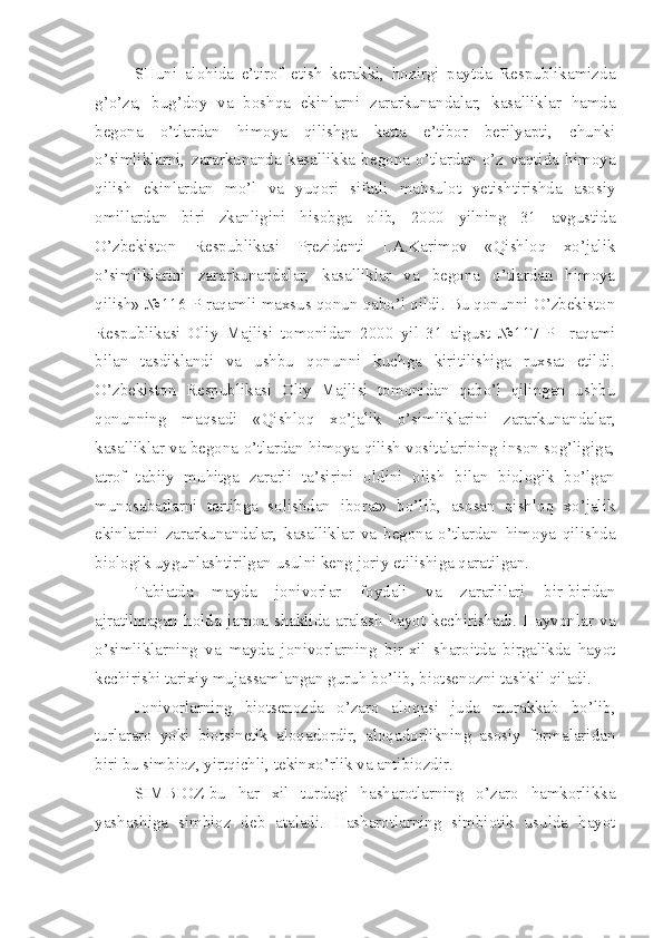 SHuni   alohida   e’tirof   etish   kerakki,   hozirgi   paytda   Respublikamizda
g’o’za,   bug’doy   va   boshqa   ekinlarni   zararkunandalar,   kasalliklar   hamda
begona   o’tlardan   himoya   qilishga   katta   e’tibor   berilyapti,   chunki
o’simliklarni,   zararkunanda   kasallikka   begona   o’tlardan   o’z   vaqtida   himoya
qilish   ekinlardan   mo’l   va   yuqori   sifatli   mahsulot   yetishtirishda   asosiy
omillardan   biri   zkanligini   hisobga   olib,   2000   yilning   31   avgustida
O’zbekiston   Respublikasi   Prezidenti   I.A.Karimov   «Qishloq   xo’jalik
o’simliklarini   zararkunandalar,   kasalliklar   va   begona   o’tlardan   himoya
qilish» №116-P raqamli maxsus qonun qabo’l qildi. Bu qonunni O’zbekiston
Respublikasi   Oliy   Majlisi   tomonidan   2000   yil   31   aigust   №117-P     raqami
bilan   tasdiklandi   va   ushbu   qonunni   kuchga   kiritilishiga   ruxsat   etildi.
O’zbekiston   Respublikasi   Oliy   Majlisi   tomonidan   qabo’l   qilingan   ushbu
qonunning   maqsadi   «Qishloq   xo’jalik   o’simliklarini   zararkunandalar,
kasalliklar va begona o’tlardan himoya qilish vositalarining inson sog’ligiga,
atrof   tabiiy   muhitga   zararli   ta’sirini   oldini   olish   bilan   biologik   bo’lgan
munosabatlarni   tartibga   solishdan   iborat»   bo’lib,   asosan   qishloq   xo’jalik
ekinlarini   zararkunandalar,   kasalliklar   va   begona   o’tlardan   himoya   qilishda
biologik uygunlashtirilgan usulni keng joriy etilishiga qaratilgan.
Tabiatda   mayda   jonivorlar   foydali   va   zararlilari   bir-biridan
ajratilmagan  holda  jamoa  shaklida  aralash   hayot  kechirishadi.  Hayvonlar  va
o’simliklarning   va   mayda   jonivorlarning   bir-xil   sharoitda   birgalikda   hayot
kechirishi tarixiy mujassamlangan guruh bo’lib, biotsenozni tashkil qiladi.
Jonivorlarning   biotsenozda   o’zaro   aloqasi   juda   murakkab   bo’lib,
turlararo   yoki   biotsinetik   aloqadordir,   aloqadorlikning   asosiy   formalaridan
biri bu simbioz, yirtqichli, tekinxo’rlik va antibiozdir.
SIMBIOZ-bu   har   xil   turdagi   hasharotlarning   o’zaro   hamkorlikka
yashashiga   simbioz   deb   ataladi.   Hasharotlarning   simbiotik   usulda   hayot 