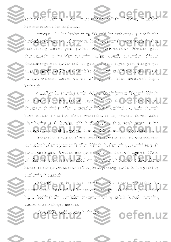 kechirishida   ularning   o’zaro   munosabatda   bo’lishi   foreziya,   mutalizm,
kommensalizm bilan farqlanadi.
Foreziya   -   bu   bir   hasharotning   ikkinchi   bir   hasharotga   yopishib   olib
harakatlanishi   va   o’zi   uchun   oziqa   bor   joyga   borishi   va   u   yerda   boshqa
hasharotning   tuxumi   yoki   qurtlari   bilan   ovqatlanishidir.   Masalan   gulni
changlatuvchi   qo’ng’izlar   tuxumini   gulga   kuyadi,   tuxumdan   chiqqan
chunalchangsimon   qurtlar   asal   ari   gulni   nektarini   olgani   yoki   changlatgani
gulga kunganida asalariga yopishib keladi va uni   asalari o’z uyasiga kuyadi
bu   qurt   asalarini   tuxumi   va   uni   to’plagan   asli   bilan   ovqat lanib   hayot
kechiradi.
Mutualizm-bu   shunday   simbiozki,   bunda   bir   jonivor   ikkinchi   ikkinchi
bir   jonivorni   bir   joydan   ikkinchi   joyga   ko’chirib   olib   borib   kuyadi   va   uni
chiqargan   chiqindisi   bilan   u   ovqatlanib   hayot   kechiradi.Bu   sariq   chumoli
bilan   shiralar   o’rtasidagi   o’zaro   munosabat   bo’lib,   chumoli   shirani   tashib
o’simlikning   yosh   bargiga   olib   borib   kuyadi,   shira   yosh   bargni   so’rib
oziqlanadi va shira chiqargan shirali chiqindi bilan chumoli hayot kechiradi.
Hasharotlar   o’rtasida   o’zaro   munosabatlardan   biri   bu   yirtqichlikdir.
Bunda bir hasharot yirtqichlik bilan ikkinchi hasharotning tuxumini va yosh
qurtini yeb kuyadi. Masalan, xon qizi qo’ng’izi shiralarni yeb tugatadi. O’zini
avlodini   o’zi   yeb   quyishi   konnibalizm   deb   ataladi,   bu   asosan   oltinko’zlarda
hamda ko’sak qurtlarida sodir bo’ladi, katta yoshdagi qurtlar kichik yoshdagi
qurtlarni yeb tugatadi.
Hasharotlar   ichida   o’zaro   hamkorlik   va   o’zaro   munosabat   bu
tekinxo’rlikdir.   Tekinxo’rlik   bir   jonivor   hisobiga     ikkinchi   bir   jonivorning
hayot   kechirishidir.   Jumladan   trixogrammaning   avlodi   ko’sak   qurtining
tuxumi hisobiga hayot kechiradi.
Tekinxo’rlik quyidagilarga bo’linadi: 