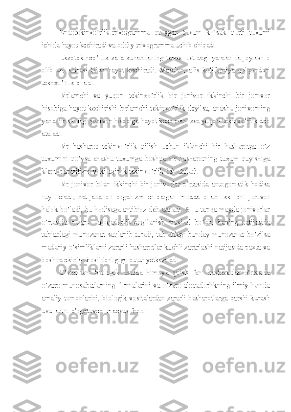 E ndotekinxo’rlik-trixogramma   qo’ygan   tuxum   ko’sak   qurti   tuxumi
ichida hayot kechiradi va oddiy trixogramma uchib chiqadi.
E kzotekinxo’rlik zararkunandaning tanasi ustidagi yaralarida joylashib
olib   uni   shirasi   bilan   hayot   kechiradi.   Masalan,   afis   koliforniya   qolqondori
teknxo’rlik qiladi.
Birlamchi   va   yuqori   tekinxo’rlik   bir   jonivor   ikkinchi   bir   jonivor
hisobiga   hayot   kechirishi   birlamchi   tekinxo’rlik   deyilsa,   anashu   jonivorning
yana bir turdagi jonivor hisobiga hayot kechirishi zsa yuqori tekinxo’rlik deb
ataladi.
Bir   hasharot   tekinxo’rlik   qilish   uchun   ikkinchi   bir   hasharotga   o’z
tuxumini   qo’ysa   anashu   tuxumga   boshqa   bir   hasharotning   tuxum   quyishiga
kleptoparazitizm yoki ugirlik tekinxo’rlik deb ataladi.
Bir   jonivor   bilan   ikkinchi   bir   jonivorlar   o’rtasida   antogonistik   hodisa
ruy   beradi,   natijada   bir   organizm   chiqargan   modda   bilan   ikkinchi   jonivor
halok bo’ladi, bu hodisaga antibioz deb ataladi. SHu tariqa mayda jonivorlar
o’rtasida   o’zaro     aloqadorlik-bog’lanish   mavjud   bo’lib,   buning   natijasida
tabiatdagi   munozanat  saqlanib   turadi,  tabiatdagi  bunday  munozanat  bo’zilsa
madaniy o’simliklarni zararli hasharotlar kuchli zararlashi natijasida paxta va
boshqa ekinlar hosildorligiga putur yetkaziladi.
O’simlikni   biologik   usulda   himoya   qilish   fani   hasharotlar   o’rtasida
o’zaro munosabatlarning formalarini va o’zaro aloqadorlikning ilmiy hamda
amaliy tomonlarini, biologik vositalardan zararli hasharotlarga qarshi kurash
usullarini o’rgatuvchi maxsus fandir. 