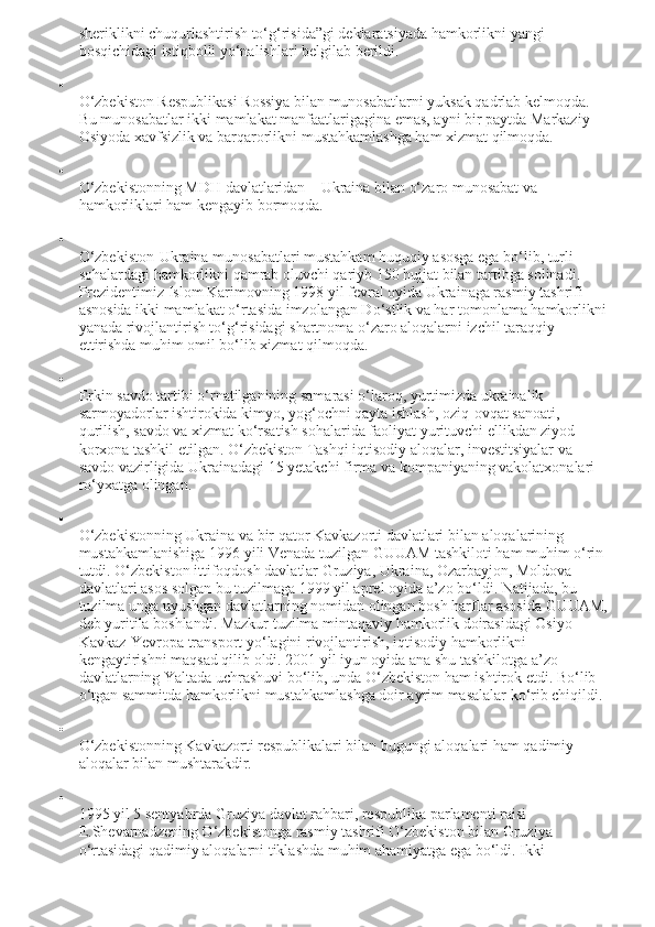 sheriklikni chuqurlashtirish to‘g‘risida”gi deklaratsiyada hamkorlikni yangi 
bosqichidagi istiqbolli yo‘nalishlari belgilab berildi.

O‘zbekiston Respublikasi Rossiya bilan munosabatlarni yuksak qadrlab kelmoqda. 
Bu munosabatlar ikki mamlakat manfaatlarigagina emas, ayni bir paytda Markaziy 
Osiyoda xavfsizlik va barqarorlikni mustahkamlashga ham xizmat qilmoqda.

O‘zbekistonning MDH davlatlaridan – Ukraina bilan o‘zaro munosabat va 
hamkorliklari ham kengayib bormoqda.

O‘zbekiston - Ukraina munosabatlari mustahkam huquqiy asosga ega bo‘lib, turli 
sohalardagi hamkorlikni qamrab oluvchi qariyb 150 hujjat bilan tartibga solinadi. 
Prezidentimiz Islom Karimovning 1998 yil fevral oyida Ukrainaga rasmiy tashrifi 
asnosida ikki mamlakat o‘rtasida imzolangan Do‘stlik va har tomonlama hamkorlikni
yanada rivojlantirish to‘g‘risidagi shartnoma o‘zaro aloqalarni izchil taraqqiy 
ettirishda muhim omil bo‘lib xizmat qilmoqda.

Erkin savdo tartibi o‘rnatilganining samarasi o‘laroq, yurtimizda ukrainalik 
sarmoyadorlar ishtirokida kimyo, yog‘ochni qayta ishlash, oziq-ovqat sanoati, 
qurilish, savdo va xizmat ko‘rsatish sohalarida faoliyat yurituvchi ellikdan ziyod 
korxona tashkil etilgan. O‘zbekiston Tashqi iqtisodiy aloqalar, investitsiyalar va 
savdo vazirligida Ukrainadagi 15 yetakchi firma va kompaniyaning vakolatxonalari 
ro‘yxatga olingan.

O‘zbekistonning Ukraina va bir qator Kavkazorti davlatlari bilan aloqalarining 
mustahkamlanishiga 1996 yili Venada tuzilgan GUUAM tashkiloti ham muhim o‘rin 
tutdi. O‘zbekiston ittifoqdosh davlatlar Gruziya, Ukraina, Ozarbayjon, Moldova 
davlatlari asos solgan bu tuzilmaga 1999 yil aprel oyida a’zo bo‘ldi. Natijada, bu 
tuzilma unga uyushgan davlatlarning nomidan olingan bosh harflar asosida GUUAM,
deb yuritila boshlandi. Mazkur tuzilma mintaqaviy hamkorlik doirasidagi Osiyo-
Kavkaz-Yevropa transport yo‘lagini rivojlantirish, iqtisodiy hamkorlikni 
kengaytirishni maqsad qilib oldi. 2001 yil iyun oyida ana shu tashkilotga a’zo 
davlatlarning Yaltada uchrashuvi bo‘lib, unda O‘zbekiston ham ishtirok etdi. Bo‘lib 
o‘tgan sammitda hamkorlikni mustahkamlashga doir ayrim masalalar ko‘rib chiqildi.

O‘zbekistonning Kavkazorti respublikalari bilan bugungi aloqalari ham qadimiy 
aloqalar bilan mushtarakdir.

1995 yil 5 sentyabrda Gruziya davlat rahbari, respublika parlamenti raisi 
E.Shevarnadzening O‘zbekistonga rasmiy tashrifi O‘zbekiston bilan Gruziya 
o‘rtasidagi qadimiy aloqalarni tiklashda muhim ahamiyatga ega bo‘ldi. Ikki  