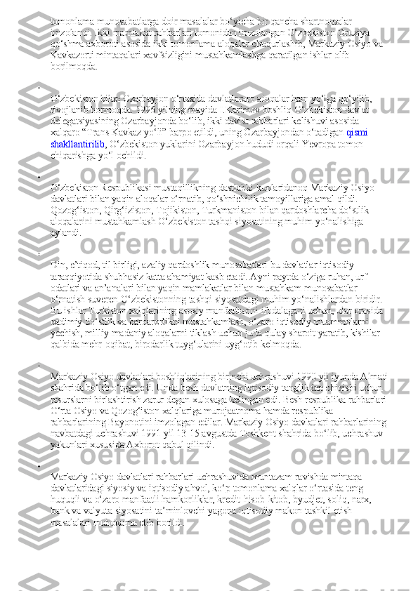 tomonlama munosabatlarga doir masalalar bo‘yicha bir qancha shartnomalar 
imzolandi. Ikki mamlakat rahbarlari tomonidan imzolangan O‘zbekiston Gruziya 
qo‘shma axboroti asosida ikki tomonlama aloqalar chuqurlashib, Markaziy Osiyo va 
Kavkazorti mintaqalari xavfsizligini mustahkamlashga qaratilgan ishlar olib 
borilmoqda.

O‘zbekiston bilan Ozarbayjon o‘rtasida davlatlararo aloqalar ham yo‘lga qo‘yilib, 
rivojlanib bormoqda. 1996 yilning mayida I.Karimov boshliq O‘zbekiston davlat 
delegatsiyasining Ozarbayjonda bo‘lib, ikki davlat rahbarlari kelishuvi asosida 
xalqaro “Trans Kavkaz yo‘li” barpo etildi, uning Ozarbayjondan o‘tadigan   qismi 
shakllantirilib , O‘zbekiston yuklarini Ozarbayjon hududi orqali Yevropa tomon 
chiqarishga yo‘l ochildi.

O‘zbekiston Respublikasi mustaqillikning dastlabki kunlaridanoq Markaziy Osiyo 
davlatlari bilan yaqin aloqalar o‘rnatib, qo‘shnichilik tamoyillariga amal qildi. 
Qozog‘iston, Qirg‘iziston, Tojikiston, Turkmaniston bilan qardoshlarcha do‘stlik 
aloqalarini mustahkamlash O‘zbekiston tashqi siyosatining muhim yo‘nalishiga 
aylandi.

Din, e’tiqod, til birligi, azaliy qardoshlik munosabatlari bu davlatlar iqtisodiy 
taraqqiyotida shubhasiz katta ahamiyat kasb etadi. Ayni paytda o‘ziga ruhan, urf-
odatlari va an’analari bilan yaqin mamlakatlar bilan mustahkam munosabatlar 
o‘rnatish suveren O‘zbekistonning tashqi siyosatdagi muhim yo‘nalishlardan biridir. 
Bu ishlar Turkiston xalqlarining asosiy manfaatlarini ifodalagani uchun, ular orasida 
qadimiy do‘stlik va barqarorlikni mustahkamlash, o‘zaro iqtisodiy muammolarni 
yechish, milliy-madaniy aloqalarni tiklash uchun juda qulay sharoit yaratib, kishilar 
qalbida mehr-oqibat, birodarlik tuyg‘ularini uyg‘otib kelmoqda.

Markaziy Osiyo davlatlari boshliqlarining birinchi uchrashuvi 1990 yil iyunda Almati
shahrida bo‘lib o‘tgan edi. Unda besh davlatning iqtisodiy tanglikdan chiqishi uchun 
resurslarni birlashtirish zarur degan xulosaga kelingan edi. Besh respublika rahbarlari
O‘rta Osiyo va Qozog‘iston xalqlariga murojaatnoma hamda respublika 
rahbarlarining Bayonotini imzolagan edilar. Markaziy Osiyo davlatlari rahbarlarining
navbatdagi uchrashuvi 1991 yil 13-15 avgustda Toshkent shahrida bo‘lib, uchrashuv 
yakunlari xususida Axborot qabul qilindi.

Markaziy Osiyo davlatlari rahbarlari uchrashuvida muntazam ravishda mintaqa 
davlatlaridagi siyosiy va iqtisodiy ahvol, ko‘p tomonlama xalqlar o‘rtasida teng 
huquqli va o‘zaro manfaatli hamkorliklar, kredit-hisob-kitob, byudjet, soliq, narx, 
bank va valyuta siyosatini ta’minlovchi yagona iqtisodiy makon tashkil etish 
masalalari muhokama etib borildi. 