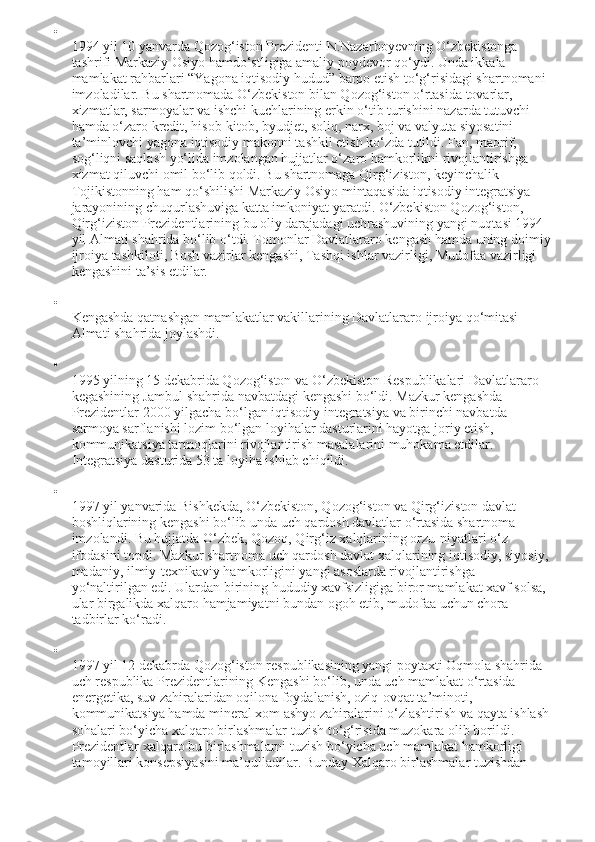 
1994 yil 10 yanvarda Qozog‘iston Prezidenti N.Nazarboyevning O‘zbekistonga 
tashrifi Markaziy Osiyo hamdo‘stligiga amaliy poydevor qo‘ydi. Unda ikkala 
mamlakat rahbarlari “Yagona iqtisodiy hudud” barpo etish to‘g‘risidagi shartnomani 
imzoladilar. Bu shartnomada O‘zbekiston bilan Qozog‘iston o‘rtasida tovarlar, 
xizmatlar, sarmoyalar va ishchi kuchlarining erkin o‘tib turishini nazarda tutuvchi 
hamda o‘zaro kredit, hisob-kitob, byudjet, soliq, narx, boj va valyuta siyosatini 
ta’minlovchi yagona iqtisodiy makonni tashkil etish ko‘zda tutildi. Fan, maorif, 
sog‘liqni saqlash yo‘lida imzolangan hujjatlar o‘zaro hamkorlikni rivojlantirishga 
xizmat qiluvchi omil bo‘lib qoldi. Bu shartnomaga Qirg‘iziston, keyinchalik 
Tojikistonning ham qo‘shilishi Markaziy Osiyo mintaqasida iqtisodiy integratsiya 
jarayonining chuqurlashuviga katta imkoniyat yaratdi. O‘zbekiston Qozog‘iston, 
Qirg‘iziston Prezidentlarining bu oliy darajadagi uchrashuvining yangi nuqtasi 1994 
yil Almati shahrida bo‘lib o‘tdi. Tomonlar Davlatlararo kengash hamda uning doimiy
ijroiya tashkiloti, Bosh vazirlar kengashi, Tashqi ishlar vazirligi, Mudofaa vazirligi 
kengashini ta’sis etdilar.

Kengashda qatnashgan mamlakatlar vakillarining Davlatlararo ijroiya qo‘mitasi 
Almati shahrida joylashdi.

1995 yilning 15 dekabrida Qozog‘iston va O‘zbekiston Respublikalari Davlatlararo 
kegashining Jambul shahrida navbatdagi kengashi bo‘ldi. Mazkur kengashda 
Prezidentlar 2000 yilgacha bo‘lgan iqtisodiy integratsiya va birinchi navbatda 
sarmoya sarflanishi lozim bo‘lgan loyihalar dasturlarini hayotga joriy etish, 
kommunikatsiya tarmoqlarini rivojlantirish masalalarini muhokama etdilar. 
Integratsiya dasturida 53 ta loyiha ishlab chiqildi.

1997 yil yanvarida Bishkekda, O‘zbekiston, Qozog‘iston va Qirg‘iziston davlat 
boshliqlarining kengashi bo‘lib unda uch qardosh davlatlar o‘rtasida shartnoma 
imzolandi. Bu hujjatda O‘zbek, Qozoq, Qirg‘iz xalqlarining orzu-niyatlari o‘z 
ifodasini topdi. Mazkur shartnoma uch qardosh davlat xalqlarining iqtisodiy, siyosiy, 
madaniy, ilmiy-texnikaviy hamkorligini yangi asoslarda rivojlantirishga 
yo‘naltirilgan edi. Ulardan birining hududiy xavfsizligiga biror mamlakat xavf solsa, 
ular birgalikda xalqaro hamjamiyatni bundan ogoh etib, mudofaa uchun chora 
tadbirlar ko‘radi.

1997 yil 12 dekabrda Qozog‘iston respublikasining yangi poytaxti Oqmola shahrida 
uch respublika Prezidentlarining Kengashi bo‘lib, unda uch mamlakat o‘rtasida 
energetika, suv zahiralaridan oqilona foydalanish, oziq-ovqat ta’minoti, 
kommunikatsiya hamda mineral xom ashyo zahiralarini o‘zlashtirish va qayta ishlash
sohalari bo‘yicha xalqaro birlashmalar tuzish to‘g‘risida muzokara olib borildi. 
Prezidentlar xalqaro bu birlashmalarni tuzish bo‘yicha uch mamlakat hamkorligi 
tamoyillari konsepsiyasini ma’qulladilar. Bunday Xalqaro birlashmalar tuzishdan  