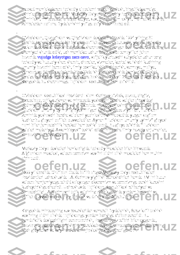 maqsad mamlakatlararo iqtisodiy aloqalarni mustahkamlash, birgalikda amalga 
oshiriladigan tadbirlar orqali Markaziy Osiyoning ijtimoiy-iqtisodiy taraqqiyotini 
ta’minlash, mintaqadagi energetika, yer, suv, mineral xom-ashyo, mehnat va boshqa 
zahiralardan oqilona foydalanishni yo‘lga qo‘yishdan iborat edi.

O‘zbekiston, Qozog‘iston va Qirg‘iziston davlatlari o‘rtasida 1994 yilning 30 
aprelida iqtisodiy sohada bir-birlarini qo‘llab-quvvatlab turuvchi, yagona iqtisodiy 
makonda hamkorlik qilish to‘g‘risida shartnoma imzolangan edi. Bu shartnomaning 
ahamiyati shunda ediki, uch mamlakat uchun erkin savdo tamoyillari jahon 
bozorida   vujudga kelayotgan narx-navo , xo‘jalik yurituvchi subyektlar uchun teng 
iqtisodiy va huquqiy shart-sharoit, choralar, xizmatlar, kapital va ishchi kuchining 
umumiy bozorini barpo etish, ilmiy-texnika, ishlab chiqarish, sarmoya, moliya, 
transport va ijtimoiy sohalarda birgalikda ish yuritish asosida hamkorlik qilishni 
amalga oshirishga imkoniyat ochib bera boshladi.  1998 yil 26 martda o‘tkazilgan 
Kengashda bu shartnomaga Tojikiston Respublikasi ham qo‘shildi.

O‘zbekiston Respublikasi Prezidenti Islom Karimov o‘zbek, qozoq, qirg‘iz, 
qoraqalpoq, tojik, turkman va mintaqada yashovchi barcha xalqlar o‘rtasidagi 
qadimiy do‘stlik aloqalarini yangi sharoitda mustahkamlashni nazarda tutib 
“Turkiston umumiy uyimiz” g‘oyasini ilgari surdi. Mintaqa ziyolilari, Turkiston 
zaminida yashovchi barcha xalqlarni yaqinlashtirish maqsadida yurgan sog‘lom 
kuchlar bu g‘oyani qo‘llab-quvvatladilar. Aynan “Turkiston umumiy uyimiz” g‘oyasi
nomi bilan jamoatchilik harakati ham tashkil topdi. Bu g‘oya ta’sirida “Turkiston 
xalqlari madaniyati Assambleyasi” tashkil etildi.  Bir necha ilmiy-nazariy anjumanlar,
simpoziumlar o‘tkazildi.

Markaziy Osiyo davlatlari hamkorligida iqtisodiy masalalar bilan bir vaqtda 
Afg‘oniston masalasi, xalqaro terrorizm xavfini oldini olish masalalari ham muhim 
o‘rin tutdi.

1999 yil aprelida Cho‘lpon-Otada bo‘lib o‘tgan Markaziy Osiyo respublikalari 
Prezidentlari uchrashuvida I.A.Karimov yig‘ilish qatnashchilari hamda BMTni butun
xalqaro hamjamiyatga tahdid solayotgan ekstremizm va terrorizmga qarshi kurashni 
kuchaytirishga chaqirdi. Uchrashuvda Tojikiston Respublikasi rahbariyati va 
jamoatchiligi I.A.Karimovni tojik xalqining og‘ir kunlarida yordam beruvchi va 
qo‘llab-quvvatlovchi haqiqiy birodari va do‘sti sifatida qabul qildi.

Kengashda mintaqaning suv resurslaridan samarali foydalanish, Saraz ko‘li toshish 
xavfining oldini olishda Tojikistonga yordam berishga e’tibor qaratildi. Bu 
hamdo‘stlik davlatchiligini qaror toptirish, Prezidentimiz ta’biri bilan aytganda, 
“bozor munosabatlariga o‘tishning murakkab davrida mintaqadagi mamlakatlarning 
kuch-g‘ayratlari va sa’y-harakatlarini jipslashtirishga qaratilgandir”. 