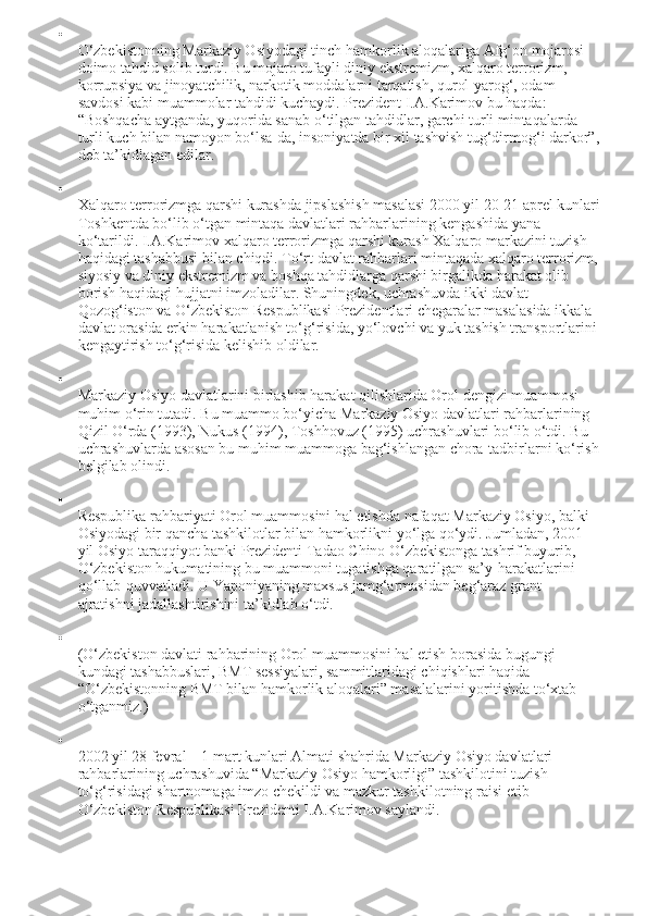 
O‘zbekistonning Markaziy Osiyodagi tinch hamkorlik aloqalariga Afg‘on mojarosi 
doimo tahdid solib turdi. Bu mojaro tufayli diniy ekstremizm, xalqaro terrorizm, 
korrupsiya va jinoyatchilik, narkotik moddalarni tarqatish, qurol-yarog‘, odam 
savdosi kabi muammolar tahdidi kuchaydi. Prezident I.A.Karimov bu haqda: 
“Boshqacha aytganda, yuqorida sanab o‘tilgan tahdidlar, garchi turli mintaqalarda 
turli kuch bilan namoyon bo‘lsa-da, insoniyatda bir xil tashvish tug‘dirmog‘i darkor”,
deb ta’kidlagan edilar.

Xalqaro terrorizmga qarshi kurashda jipslashish masalasi 2000 yil 20-21 aprel kunlari
Toshkentda bo‘lib o‘tgan mintaqa davlatlari rahbarlarining kengashida yana 
ko‘tarildi. I.A.Karimov xalqaro terrorizmga qarshi kurash Xalqaro markazini tuzish 
haqidagi tashabbusi bilan chiqdi. To‘rt davlat rahbarlari mintaqada xalqaro terrorizm,
siyosiy va diniy ekstremizm va boshqa tahdidlarga qarshi birgalikda harakat olib 
borish haqidagi hujjatni imzoladilar. Shuningdek, uchrashuvda ikki davlat – 
Qozog‘iston va O‘zbekiston Respublikasi Prezidentlari chegaralar masalasida ikkala 
davlat orasida erkin harakatlanish to‘g‘risida, yo‘lovchi va yuk tashish transportlarini 
kengaytirish to‘g‘risida kelishib oldilar.

Markaziy Osiyo davlatlarini birlashib harakat qilishlarida Orol dengizi muammosi 
muhim o‘rin tutadi. Bu muammo bo‘yicha Markaziy Osiyo davlatlari rahbarlarining 
Qizil O‘rda (1993), Nukus (1994), Toshhovuz (1995) uchrashuvlari bo‘lib o‘tdi. Bu 
uchrashuvlarda asosan bu muhim muammoga bag‘ishlangan chora-tadbirlarni ko‘rish
belgilab olindi.

Respublika rahbariyati Orol muammosini hal etishda nafaqat Markaziy Osiyo, balki 
Osiyodagi bir qancha tashkilotlar bilan hamkorlikni yo‘lga qo‘ydi. Jumladan, 2001 
yil Osiyo taraqqiyot banki Prezidenti Tadao Chino O‘zbekistonga tashrif buyurib, 
O‘zbekiston hukumatining bu muammoni tugatishga qaratilgan sa’y-harakatlarini 
qo‘llab-quvvatladi. U Yaponiyaning maxsus jamg‘armasidan beg‘araz grant 
ajratishni jadallashtirishini ta’kidlab o‘tdi.

(O‘zbekiston davlati rahbarining Orol muammosini hal etish borasida bugungi 
kundagi tashabbuslari, BMT sessiyalari, sammitlaridagi chiqishlari haqida 
“O‘zbekistonning BMT bilan hamkorlik aloqalari” masalalarini yoritishda to‘xtab 
o‘tganmiz.)

2002 yil 28 fevral – 1 mart kunlari Almati shahrida Markaziy Osiyo davlatlari 
rahbarlarining uchrashuvida “Markaziy Osiyo hamkorligi” tashkilotini tuzish 
to‘g‘risidagi shartnomaga imzo chekildi va mazkur tashkilotning raisi etib 
O‘zbekiston Respublikasi Prezidenti I.A.Karimov saylandi. 