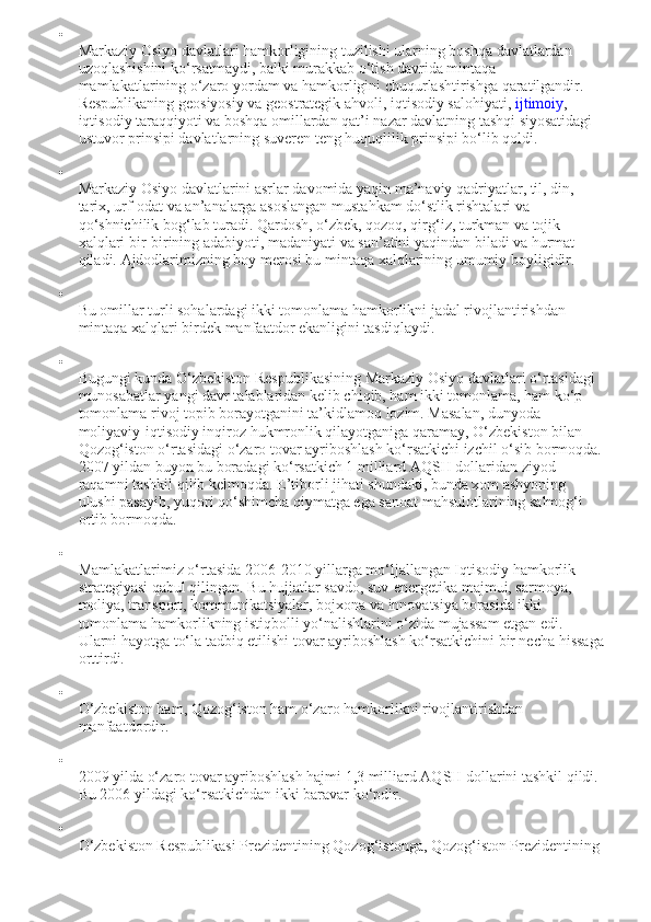 
Markaziy Osiyo davlatlari hamkorligining tuzilishi ularning boshqa davlatlardan 
uzoqlashishini ko‘rsatmaydi, balki murakkab o‘tish davrida mintaqa 
mamlakatlarining o‘zaro yordam va hamkorligini chuqurlashtirishga qaratilgandir. 
Respublikaning geosiyosiy va geostrategik ahvoli, iqtisodiy salohiyati,   ijtimoiy , 
iqtisodiy taraqqiyoti va boshqa omillardan qat’i nazar davlatning tashqi siyosatidagi 
ustuvor prinsipi davlatlarning suveren teng huquqlilik prinsipi bo‘lib qoldi.

Markaziy Osiyo davlatlarini asrlar davomida yaqin ma’naviy qadriyatlar, til, din, 
tarix, urf-odat va an’analarga asoslangan mustahkam do‘stlik rishtalari va 
qo‘shnichilik bog‘lab turadi. Qardosh, o‘zbek, qozoq, qirg‘iz, turkman va tojik 
xalqlari bir-birining adabiyoti, madaniyati va san’atini yaqindan biladi va hurmat 
qiladi.  Ajdodlarimizning boy merosi bu mintaqa xalqlarining umumiy boyligidir.

Bu omillar turli sohalardagi ikki tomonlama hamkorlikni jadal rivojlantirishdan 
mintaqa xalqlari birdek manfaatdor ekanligini tasdiqlaydi.

Bugungi kunda O‘zbekiston Respublikasining Markaziy Osiyo davlatlari o‘rtasidagi 
munosabatlar yangi davr talablaridan kelib chiqib, ham ikki tomonlama, ham ko‘p 
tomonlama rivoj topib borayotganini ta’kidlamoq lozim. Masalan, dunyoda 
moliyaviy-iqtisodiy inqiroz hukmronlik qilayotganiga qaramay, O‘zbekiston bilan 
Qozog‘iston o‘rtasidagi o‘zaro tovar ayriboshlash ko‘rsatkichi izchil o‘sib bormoqda.
2007 yildan buyon bu boradagi ko‘rsatkich 1 milliard AQSH dollaridan ziyod 
raqamni tashkil qilib kelmoqda. E’tiborli jihati shundaki, bunda xom ashyoning 
ulushi pasayib, yuqori qo‘shimcha qiymatga ega sanoat mahsulotlarining salmog‘i 
ortib bormoqda.

Mamlakatlarimiz o‘rtasida 2006-2010 yillarga mo‘ljallangan Iqtisodiy hamkorlik 
strategiyasi qabul qilingan. Bu hujjatlar savdo, suv-energetika majmui, sarmoya, 
moliya, transport, kommunikatsiyalar, bojxona va innovatsiya borasida ikki 
tomonlama hamkorlikning istiqbolli yo‘nalishlarini o‘zida mujassam etgan edi. 
Ularni hayotga to‘la tadbiq etilishi tovar ayriboshlash ko‘rsatkichini bir necha hissaga
orttirdi.

O‘zbekiston ham, Qozog‘iston ham o‘zaro hamkorlikni rivojlantirishdan 
manfaatdordir.

2009 yilda o‘zaro tovar ayriboshlash hajmi 1,3 milliard AQSH dollarini tashkil qildi. 
Bu 2006 yildagi ko‘rsatkichdan ikki baravar ko‘pdir.

O‘zbekiston Respublikasi Prezidentining Qozog‘istonga, Qozog‘iston Prezidentining  