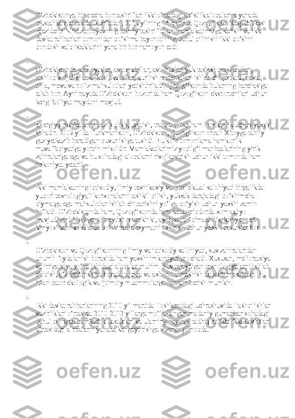 O‘zbekistonga bir necha bor tashriflari ikki o‘rtadagi do‘stlik aloqalarini yanada 
mustahkamlamoqda. Jumladan, 2010 yilning 16 martida Qozog‘iston Respublikasi 
Prezidenti N.Nazarboyevning rasmiy tashrif bilan mamlakatimizga kelishi va ikki 
davlat rahbarlari tomonidan qo‘shma bayonotining qabul qilinishi ikki qo‘shni 
qondosh xalq istaklarini yana bir bor namoyon etdi.

O‘zbekistonda samolyotlar, avtomobillar, avtobuslar, yuk tashish mashinalari, 
qishloq xo‘jaligi texnikasi, kabellar, qurilish materiallari ishlab chiqariladi, paxta, 
pilla, meva va poliz mahsulotlari yetishtiriladi.  Qozog‘istonda bularning barchasiga 
talab bor. Ayni paytda O‘zbekiston bozorida ham Qozog‘iston eksportchilari uchun 
keng faoliyat maydoni mavjud.

Energiya manbalarini qazib olish, uzatish, tranzit qilish ham hamkorlik uchun yaxshi 
sohadir. 2009 yilda Turkmaniston, O‘zbekiston, Qozog‘iston orqali Xitoyga tabiiy 
gaz yetkazib beradigan quvur ishga tushdi. Bu ko‘p tomonlama hamkorlik 
muvaffaqiyatiga yorqin misoldir. Mamlakatlarimiz yoqilg‘i manbaalarining yirik 
zahiralariga ega va bu sohadagi aloqalarni rivojlantirish uchun ikki tomonda ham 
imkoniyat yetarli.

Ikki mamlakatning iqtisodiy, ilmiy-texnikaviy va intellektual salohiyati birgalikda 
yuqori texnologiyali korxonalarni tashkil qilish, yuksak darajadagi qo‘shimcha 
qiymatga ega mahsulotlar ishlab chiqarishni yo‘lga qo‘yish uchun yaxshi zamin 
bo‘ladi. O‘zbekistonda ham, Qozog‘istonda ham katta miqdorda xom ashyo 
mavjudligini hisobga olib aytish mumkinki, ayniqsa, to‘qimachilik, kimyo, neft 
kimyosi kabi sohalarda qo‘shimcha qiymatni oshirish uchun yaxshi resurslar bor.

O‘zbekiston va Qozog‘istonning ilmiy va iqtisodiy salohiyati, suv zahiralaridan 
unumli foydalanish borasida ham yaxshi imkoniyatlar ochadi. Xususan, melioratsiya 
va irrigatsiya yo‘nalishidagi aloqalar muhim. Suv tejaydigan texnologiyalarni ishlab 
chiqish, o‘zlashtirish bu borada tajriba va axborot almashish dolzarb masaladir.  Bu 
bilan qator ekologik va ijtimoiy muammolarga barham berish mumkin.

Ikki davlat rahbarlarining 2010 yil martida Toshkentdagi uchrashuvida Tashqi ishlar 
vazirliklari o‘rtasida 2010-2012 yillarga mo‘ljallangan madaniy-gumanitar sohadagi 
qabul qilingan hamkorlik dasturlari va ularning hayotga tadbiq etilishi ikki davlatlar 
o‘rtasidagi aloqalarni yanada kengaytirishga xizmat qilmoqda. 