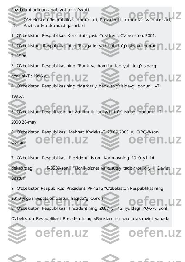 Foy dalaniladigan   adabiy ot lar   ro’y xat i  
I . O’zbek ist on   Respublik asi   qonunlari,   Prezident i   farmonlari   v a   qarorlari,  
II . Vazirlar   Mahk amasi   qarorlari  
1.     O’zbekiston     Respublikasi   Konctitutsiyasi.   -Toshkent,   O’zbekiston.   2001.  
2.     O’zbekiston       Respublikasining   “Buxgalteriya   hisobi   to’g’risida»gi   qonuni.   –
T.: 1996.  
3.     O’zbekiston     Respublikasining     “Bank     va     banklar     faoliyati     to’g’risida»gi  
qonuni.-T.:   1996   y.  
4.     O’zbekiston     Respublikasining     “Markaziy     bank     to’g’risida»gi     qonuni.     –T.:  
1995y.  
5.     O’zbekiston     Respulikasining     Auditorlik     faoliyati     to’g’risidagi     qonuni     –     T  
2000   26-may  
6.     O’zbekiston     Respublikasi     Mehnat     Kodeksi-T     23.09.2005     y.     O’RQ-8-son  
Qonuni  
7.     O’zbekiston     Respublikasi     Prezidenti     Islom     Karimovning     2010     yil     14  
dekabrdagi                         R-3539-sonli     “Kichik   biznes   va   xususiy     tadbirkorlik     yili”     Davlat  
Dasturi  
8.     O’zbekiston   Respublikasi   Prezidenti   PP-1213   “O’zbekiston   Respublikasining  
2010   yilga   investitsion   dasturi   haqida”gi   Qarori  
9.     O’zbekiston     Respublikasi     Prezidentining     2007     yil     12     iyuldagi     PQ-670     sonli  
O’zbekiston     Respublikasi     Prezidentining     «Banklarning     kapitallashuvini     yanada  
  