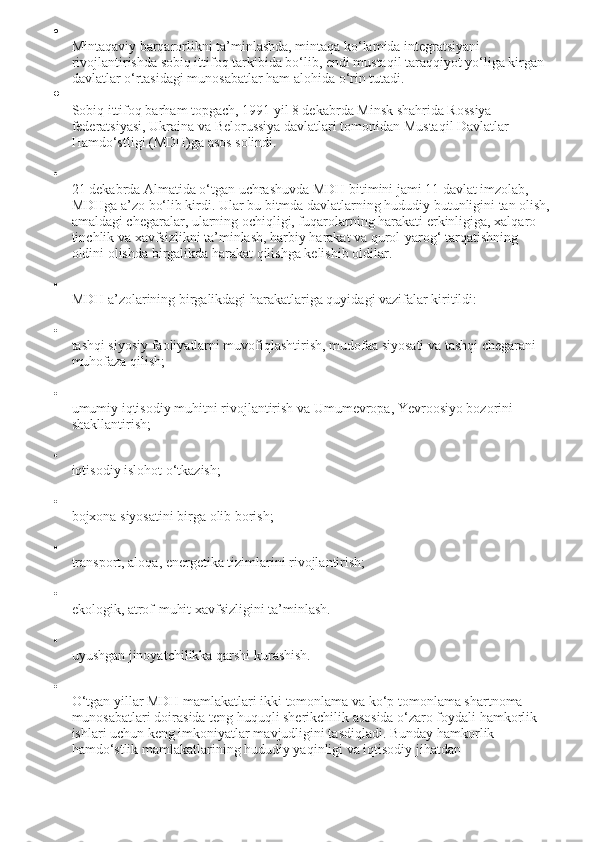 
Mintaqaviy barqarorlikni ta’minlashda, mintaqa ko‘lamida integratsiyani 
rivojlantirishda sobiq ittifoq tarkibida bo‘lib, endi mustaqil taraqqiyot yo‘liga kirgan 
davlatlar o‘rtasidagi munosabatlar ham alohida o‘rin tutadi.

Sobiq ittifoq barham topgach, 1991 yil 8 dekabrda Minsk shahrida Rossiya 
federatsiyasi, Ukraina va Belorussiya davlatlari tomonidan Mustaqil Davlatlar 
Hamdo‘stligi (MDH)ga asos solindi.

21 dekabrda Almatida o‘tgan uchrashuvda MDH bitimini jami 11 davlat imzolab, 
MDHga a’zo bo‘lib kirdi. Ular bu bitmda davlatlarning hududiy butunligini tan olish,
amaldagi chegaralar, ularning ochiqligi, fuqarolarning harakati erkinligiga, xalqaro 
tinchlik va xavfsizlikni ta’minlash, harbiy harakat va qurol-yarog‘ tarqatishning 
oldini olishda birgalikda harakat qilishga kelishib oldilar.

MDH a’zolarining birgalikdagi harakatlariga quyidagi vazifalar kiritildi:

tashqi siyosiy faoliyatlarni muvofiqlashtirish, mudofaa siyosati va tashqi chegarani 
muhofaza qilish;

umumiy iqtisodiy muhitni rivojlantirish va Umumevropa, Yevroosiyo bozorini 
shakllantirish;

iqtisodiy islohot o‘tkazish;

bojxona siyosatini birga olib borish;

transport, aloqa, energetika tizimlarini rivojlantirish;

ekologik, atrof-muhit xavfsizligini ta’minlash.

uyushgan jinoyatchilikka qarshi kurashish.

O‘tgan yillar MDH mamlakatlari ikki tomonlama va ko‘p tomonlama shartnoma 
munosabatlari doirasida teng huquqli sherikchilik asosida o‘zaro foydali hamkorlik 
ishlari uchun keng imkoniyatlar mavjudligini tasdiqladi. Bunday hamkorlik 
hamdo‘stlik mamlakatlarining hududiy yaqinligi va iqtisodiy jihatdan  