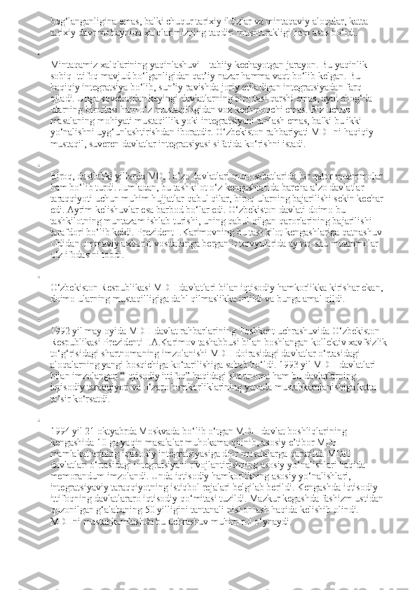 bog‘langanligina emas, balki chuqur tarixiy ildizlar va mintaqaviy aloqalar, katta 
tarixiy davr mobaynida xalqlarimizning taqdiri mushtarakligi ham asos bo‘ldi.

Mintaqamiz xalqlarining yaqinlashuvi – tabiiy kechayotgan jarayon. Bu yaqinlik 
sobiq Ittifoq mavjud bo‘lganligidan qat’iy nazar hamma vaqt bo‘lib kelgan.  Bu 
haqiqiy integratsiya bo‘lib, sun’iy ravishda joriy etiladigan integratsiyadan farq 
qiladi. Unga sovetlardan keyingi davlatlarning birortasi qarshi emas, ayni chog‘da 
ularning birortasi ham o‘z mustaqilligidan voz kechmoqchi emas. Biz uchun 
masalaning mohiyati mustaqillik yoki integratsiyani tanlash emas, balki bu ikki 
yo‘nalishni uyg‘unlashtirishdan iboratdir. O‘zbekiston rahbariyati MDHni haqiqiy 
mustaqil, suveren davlatlar integratsiyasi sifatida ko‘rishni istadi.

Biroq, dastlabki yillarda MDH a’zo davlatlari munosabatlarida bir qator muammolar 
ham bo‘lib turdi. Jumladan, bu tashkilot o‘z kengashlarida barcha a’zo davlatlar 
taraqqiyoti uchun muhim hujjatlar qabul qilar, biroq ularning bajarilishi sekin kechar 
edi. Ayrim kelishuvlar esa barbod bo‘lar edi. O‘zbekiston davlati doimo bu 
tashkilotning muntazam ishlab turishi, uning qabul qilgan qarorlarining bajarilishi 
tarafdori bo‘lib keldi. Prezident I.Karimovning bu tashkilot kengashlariga qatnashuv 
oldidan ommaviy axborot vositalariga bergan intervyularida aynan shu muammolar 
o‘z ifodasini topdi.

O‘zbekiston Respublikasi MDH davlatlari bilan iqtisodiy hamkorlikka kirishar ekan, 
doimo ularning mustaqilligiga dahl qilmaslikka intildi va bunga amal qildi.

1992 yil may oyida MDH davlat rahbarlarining Toshkent uchrashuvida O‘zbekiston 
Respublikasi Prezidenti I.A.Karimov tashabbusi bilan boshlangan kollektiv xavfsizlik
to‘g‘risidagi shartnomaning imzolanishi MDH doirasidagi davlatlar o‘rtasidagi 
aloqalarning yangi bosqichiga ko‘tarilishiga sabab bo‘ldi. 1993 yil MDH davlatlari 
bilan imzolangan “Iqtisodiy ittifoq” haqidagi shartnoma ham bu davlatlarning 
iqtisodiy taraqqiyoti va o‘zaro hamkorliklarining yanada mustahkamlanishiga katta 
ta’sir ko‘rsatdi.

1994 yil 21 oktyabrda Moskvada bo‘lib o‘tgan MDH davlat boshliqlarining 
kengashida   10 ga   yaqin masalalar muhokama qilinib, asosiy e’tibor MDH 
mamlakatlarining iqtisodiy integratsiyasiga doir masalalarga qaratildi. MDH 
davlatlari o‘rtasidagi integratsiyani rivojlantirishning asosiy yo‘nalishlari haqida 
memorandum imzolandi. Unda iqtisodiy hamkorlikning asosiy yo‘nalishlari, 
integratsiyaviy taraqqiyotning istiqbol rejalari belgilab berildi. Kengashda iqtisodiy 
ittifoqning davlatlararo iqtisodiy qo‘mitasi tuzildi. Mazkur kegashda fashizm ustidan 
qozonilgan g‘alabaning 50 yilligini tantanali nishonlash haqida kelishib olindi. 
MDHni mustahkamlashda bu uchrashuv muhim rol o‘ynaydi. 