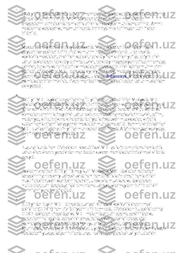 
1995 yil 10 fevralda Almatida MDH mamlakatlari davlat va hukumat boshliqlarining 
uchrashuvlari bo‘lib o‘tdi. MDH davlatlari a’zolari bo‘lgan mamlakatlar 
chegaralarini qo‘riqlashda hamkorlik qilish konsepsiyasi muhokama qilindi.  Ammo 
masalaning xarakteri va mazmuni haqida bir-biriga mos bo‘lmagan turli fikrlar 
bildirildi.

Mustaqillikning birinchi o‘n yilligi davrida MDH davlatlari boshliqlarining   30 
ga   yaqin kengashlari bo‘lib o‘tdi va muhim hujjatlar imzolandi. Ular orasida 
xavfsizlik masalalari, tinchlikni saqlash, iqtisodiy hamkorlikni yo‘lga qo‘yib olish 
uchun davlatlararo iqtisodiy qo‘mita tuzish, iqtisodiy integratsiyani to‘laqonli amalga
oshirish, bojxona va ittifoq to‘lovi masalalarini izga solib olish kabilar muhim o‘rin 
egalladi. O‘zbekiston MDH doirasida siyosiy, iqtisodiy, madaniy sohalar bo‘yicha 
shartnoma hamda kelishuvlarni Rossiya, Ukraina,   Belorussiya , Moldaviya va boshqa 
mamlakatlar bilan imzolab, o‘zaro manfaatli hamdo‘stlik aloqalari uchun mustahkam
asos yaratdi.

2001 yil MDH tashkil topganligining 10 yilligi munosabati bilan Moskvada MDH 
davlatlari rahbarlari ishtirokida sammit bo‘lib, unda o‘tgan vaqt mobaynida qilingan 
ishlar sarhisob qilindi va o‘zaro savdodagi cheklashlarni bartaraf etish, tovarlar va 
xizmatlar oqimini ko‘paytirish uchun axborot-marketing markazlarini tuzish, ta’lim, 
madaniyat, soliq, bojxona sohalarida faoliyat ko‘rsatuvchi muassasalar, xo‘jalik 
sudlari hamkorligini kengaytirish masalalari muhokama etildi. Sammit ishtirokchilari
MDH tuzilganligining o‘n yilligi munosabati bilan hamda Afg‘onistondagi vaziyatga 
doir “Bayonot”ga imzo chekdilar.

Bugungi kunda ham O‘zbekiston Respublikasi MDHga ko‘p tomonlama hamkorlik 
uchun shart-sharoit yaratishdan manfaatdor suveren mamlakatlar birlashmasi sifatida 
qaraydi.

Davlatimiz rahbari 2012 yil 15 may kuni Moskvada MDH davlatlari rahbarlari 
kengashining norasmiy uchrashuvida ham hamdo‘stlik ko‘p qirrali hamkorlikni 
muvofiqlashtiruvchi vazifasini bajarishi, u bevosita muzokara va davlatlararo 
muloqotlar, turli darajadagi ikki tomonlama uchrashuvlar maydoni bo‘lib qolishi 
lozimligini yana bir ta’kidladi.

2002 yildan buyon MDH doirasida tuzilgan Kollektiv xavfsizlik shartnomasi 
tashkiloti (ODKB) ham o‘z faoliyatini olib bormoqda. O‘zbekiston bu tashkilotning 
ODKB davlatlari o‘rtasidagi va MDH makonidagi turli qarama qarshiliklar va 
mojarolarni hal etishda qatnashish emas, balki, avvalo Tashkilotlarga a’zo 
mamlakatlarni tashqi tahdidlardan himoya qilishdan iborat, deb hisoblaydi. 
Shuningdek, O‘zbekiston ODKBga a’zo u yoki bu davlatlar ichida “zo‘ravonlik xatti-
harakatlari” yuzaga kelgan hollarda unga Tashkilotning aralashuvi yohud ta’sir  