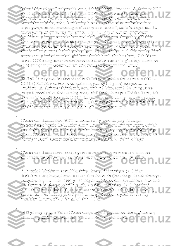 ko‘rsatishiga aslo yo‘l qo‘ymaslik zarur, deb hisoblaydi. Prezident I.A.Karimov 2010
yil 10 dekabrda Moskvada bo‘lib o‘tgan ODKB Kollektiv xavfsizlik kengashi 
majlisida ham “u yoki bu mamlakat ichidagi “zo‘ravonlik xatti-harakatlari” turli 
ssenariylar bo‘yicha, tashqi kuchlarning bevosita aralashuvi va moliyalashtiruvi 
orqali yuzaga kelishi mumkinligini e’tiborga olish darkor”, deb ta’kidlagan edi. Bu 
pozitsiyaning to‘g‘ri va hayotiyligini 2010 yil 10-14 iyun kunlari Qirg‘iziston 
janubida ro‘y bergan voqealar ham tasdiqladi. I.A.Karimov Kengash yig‘ilishida 
Qirg‘iziston voqealarida O‘zbekiston tutgan yo‘lni to‘g‘riligini izohlab, agar aholimiz
o‘rtasida osoyishtaligimizni saqlay olmaganimizda O‘zbekistonning qariyb 300 ming
qirg‘iz millatiga mansub aholi yashaydigan Farg‘ona vodiysi hududida qanday fojeali
voqealar ro‘y berishi mumkinligini ham isbotlab berdi. Shu bois ham, O‘zbekiston 
davlati ODKBning tezkor harakatlanuvchi kollektiv kuchlar to‘g‘risidagi bitimni va 
ODKBning Tinchliksevar kuchlari to‘g‘risidagi bayonotini imzolamadi.

2012 yil 15 may kuni Moskva shahrida Kollektiv xafvsizlik shartnomasi tashkiloti 
(ODKB) Kollektiv xafvsizlik kengashining yubiley (10 yillik) sessiyasida ham 
Prezident I.A.Karimov ishtirok etib, yana bir bor O‘zbekiston ODKBning asosiy 
maqsadi, avvalo a’zo davlatlarning tashqi tahdidlardan himoya qilishdan iborat, deb 
bilishini ta’kidladi. Sessiyada ODKB faoliyatining samaradorligi va uning yanada 
rivojlanishini ko‘p jihatdan barcha a’zo davlatlarning hamjihatlik tamoyiliga amal 
qilishi hamda manfaatlar uyg‘unligiga bog‘liq ekani bayon etildi.

O‘zbekiston Respublikasi MDH doirasida sun’iy ravishda joriy etiladigan 
integratsiyaga hamda davlatlardan yuqori turuvchi tuzilmalarini parlament, ko‘plab 
amaldorlar ishlaydigan ma’muriy idoralar, harbiy siyosiy organlarni tashkil etishga 
qarshi. O‘zbekiston mustaqillik va integratsiyani uyg‘unlashtirish tarafdori, MDHni 
haqiqiy mustaqil suveren davlatlar integratsiyasi sifatida ko‘rishni xohlaydi.

O‘zbekiston Respublikasi tashqi siyosatida hamdo‘stlik mamlakatlari bilan ikki 
tomonlama hamkorlikni yo‘lga qo‘yish va rivojlantirish alohida o‘rin tutadi.

Bu borada O‘zbekiston Respublikasining Rossiya Federatsiyasi (RF) bilan 
davlatlararo teng huquqli munosabatlar o‘rnatish va rivojlantirishga alohida ahamiyat
berayotganligi muhimdir. 1991 yil 26 oktyabrda O‘zbekiston Respublikasi Prezidenti
I.A.Karimov Moskvaga tashrif buyurib, Rossiya Federatsiyasi (RF) Prezidenti 
B.Yelsin bilan ikki davlat o‘rtasida muxtor vakolatxonalar ochish, bir-birlarining 
suverenitetini va hududiy yaxlitligini hurmat qilish, tashqi siyosat va iqtisodiy 
masalalarida hamkorlik qilishiga kelishib oldilar.

1992 yil may oyida B.Yelsin O‘zbekistonga tashrifi paytida ikki davlat o‘rtasidagi 
aloqalarni yanada mustahkamlash choralarini ko‘rishga ahdlashdi. 