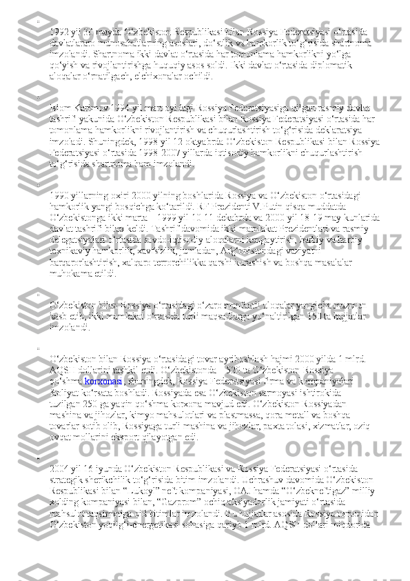 
1992 yil 30 mayda O‘zbekiston Respublikasi bilan Rossiya Federatsiyasi o‘rtasida 
davlatlararo munosabatlarning asoslari, do‘stlik va hamkorlik to‘g‘risida shartnoma 
imzolandi. Shartnoma ikki davlat o‘rtasida har tomonlama hamkorlikni yo‘lga 
qo‘yish va rivojlantirishga huquqiy asos soldi. Ikki davlat o‘rtasida diplomatik 
aloqalar o‘rnatilgach, elchixonalar ochildi.

Islom Karimov 1994 yil mart oyidagi Rossiya Federatsiyasiga qilgan rasmiy davlat 
tashrifi yakunida O‘zbekiston Respublikasi bilan Rossiya Federatsiyasi o‘rtasida har 
tomonlama hamkorlikni rivojlantirish va chuqurlashtirish to‘g‘risida deklaratsiya 
imzoladi. Shuningdek, 1998 yil 12 oktyabrda O‘zbekiston Respublikasi bilan Rossiya
Federatsiyasi o‘rtasida 1998-2007 yillarda iqtisodiy hamkorlikni chuqurlashtirish 
to‘g‘risida shartnoma ham imzolandi.

1990 yillarning oxiri 2000 yilning boshlarida Rossiya va O‘zbekiston o‘rtasidagi 
hamkorlik yangi bosqichga ko‘tarildi. RF Prezidenti V.Putin qisqa muddatda 
O‘zbekistonga ikki marta – 1999 yil 10-11 dekabrda va 2000 yil 18-19 may kunlarida
davlat tashrifi bilan keldi. Tashrif davomida ikki mamlakat Prezidentlari va rasmiy 
delegatsiyalari o‘rtasida savdo-iqtisodiy aloqalarni kengaytirish, harbiy va harbiy-
texnikaviy hamkorlik, xavfsizlik, jumladan, Afg‘onistondagi vaziyatni 
barqarorlashtirish, xalqaro terrorchilikka qarshi kurashish va boshqa masalalar 
muhokama etildi.

O‘zbekiston bilan Rossiya o‘rtasidagi o‘zaro manfaatli aloqalar yangicha mazmun 
kasb etib, ikki mamlakat o‘rtasida turli maqsadlarga yo‘naltirilgan 150 ta hujjatlar 
imzolandi.

O‘zbekiston bilan Rossiya o‘rtasidagi tovar ayriboshlash hajmi 2000 yilda 1 mlrd. 
AQSH dollarini tashkil etdi. O‘zbekistonda – 520 ta O‘zbekiston-Rossiya 
qo‘shma   korxonasi , shuningdek, Rossiya Federatsiyasi firma va kompaniyalari 
faoliyat ko‘rsata boshladi. Rossiyada esa O‘zbekiston sarmoyasi ishtirokida 
tuzilgan   250 ga   yaqin qo‘shma korxona mavjud edi. O‘zbekiston Rossiyadan 
mashina va jihozlar, kimyo mahsulotlari va plastmassa, qora metall va boshqa 
tovarlar sotib olib, Rossiyaga turli mashina va jihozlar, paxta tolasi, xizmatlar, oziq-
ovqat mollarini eksport qilayotgan edi.

2004 yil 16 iyunda O‘zbekiston Respublikasi va Rossiya Federatsiyasi o‘rtasida 
strategik sherikchilik to‘g‘risida bitim imzolandi. Uchrashuv davomida O‘zbekiston 
Respublikasi bilan “Lukoyl” neft kompaniyasi, OAJ hamda “O‘zbekneftigaz” milliy 
xolding kompaniyasi bilan, “Gazprom” ochiq aksiyadorlik jamiyati o‘rtasida 
mahsulot taqsimotiga oid bitimlar imzolandi. Bu hujjatlar asosida Rossiya tomonidan
O‘zbekiston yoqilg‘i-energetikasi sohasiga qariyb 1 mlrd. AQSH dollari miqdorida  