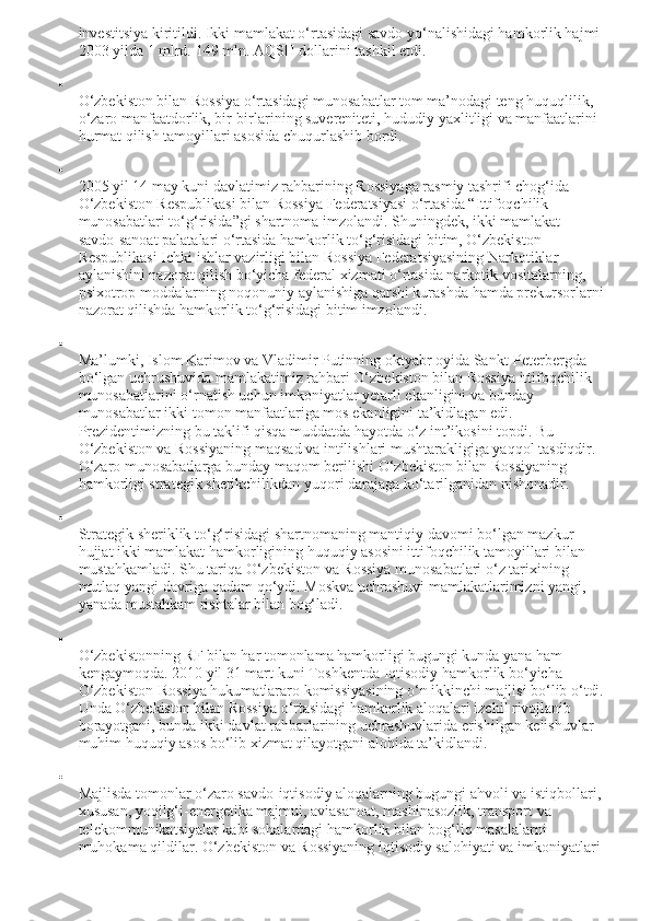 investitsiya kiritildi. Ikki mamlakat o‘rtasidagi savdo yo‘nalishidagi hamkorlik hajmi 
2003 yilda 1 mlrd.  149 mln. AQSH dollarini tashkil etdi.

O‘zbekiston bilan Rossiya o‘rtasidagi munosabatlar tom ma’nodagi teng huquqlilik, 
o‘zaro manfaatdorlik, bir-birlarining suvereniteti, hududiy yaxlitligi va manfaatlarini 
hurmat qilish tamoyillari asosida chuqurlashib bordi.

2005 yil 14 may kuni davlatimiz rahbarining Rossiyaga rasmiy tashrifi chog‘ida 
O‘zbekiston Respublikasi bilan Rossiya Federatsiyasi o‘rtasida “Ittifoqchilik 
munosabatlari to‘g‘risida”gi shartnoma imzolandi. Shuningdek, ikki mamlakat 
savdo-sanoat palatalari o‘rtasida hamkorlik to‘g‘risidagi bitim, O‘zbekiston 
Respublikasi Ichki ishlar vazirligi bilan Rossiya Federatsiyasining Narkotiklar 
aylanishini nazorat qilish bo‘yicha federal xizmati o‘rtasida narkotik vositalarning, 
psixotrop moddalarning noqonuniy aylanishiga qarshi kurashda hamda prekursorlarni
nazorat qilishda hamkorlik to‘g‘risidagi bitim imzolandi.

Ma’lumki, Islom Karimov va Vladimir Putinning oktyabr oyida Sankt-Peterbergda 
bo‘lgan uchrushuvida mamlakatimiz rahbari O‘zbekiston bilan Rossiya ittifoqchilik 
munosabatlarini o‘rnatish uchun imkoniyatlar yetarli ekanligini va bunday 
munosabatlar ikki tomon manfaatlariga mos ekanligini ta’kidlagan edi. 
Prezidentimizning bu taklifi qisqa muddatda hayotda o‘z int’ikosini topdi.  Bu 
O‘zbekiston va Rossiyaning maqsad va intilishlari mushtarakligiga yaqqol tasdiqdir. 
O‘zaro munosabatlarga bunday maqom berilishi O‘zbekiston bilan Rossiyaning 
hamkorligi strategik sherikchilikdan yuqori darajaga ko‘tarilganidan nishonadir.

Strategik sheriklik to‘g‘risidagi shartnomaning mantiqiy davomi bo‘lgan mazkur 
hujjat ikki mamlakat hamkorligining huquqiy asosini ittifoqchilik tamoyillari bilan 
mustahkamladi. Shu tariqa O‘zbekiston va Rossiya munosabatlari o‘z tarixining 
mutlaq yangi davriga qadam qo‘ydi. Moskva uchrashuvi mamlakatlarimizni yangi, 
yanada mustahkam rishtalar bilan bog‘ladi.

O‘zbekistonning RF bilan har tomonlama hamkorligi bugungi kunda yana ham 
kengaymoqda. 2010 yil 31 mart kuni Toshkentda Iqtisodiy hamkorlik bo‘yicha 
O‘zbekiston-Rossiya hukumatlararo komissiyasining o‘n ikkinchi majlisi bo‘lib o‘tdi.
Unda O‘zbekiston bilan Rossiya o‘rtasidagi hamkorlik aloqalari izchil rivojlanib 
borayotgani, bunda ikki davlat rahbarlarining uchrashuvlarida erishilgan kelishuvlar 
muhim huquqiy asos bo‘lib xizmat qilayotgani alohida ta’kidlandi.

Majlisda tomonlar o‘zaro savdo-iqtisodiy aloqalarning bugungi ahvoli va istiqbollari,
xususan, yoqilg‘i-energetika majmui, aviasanoat, mashinasozlik, transport va 
telekommunikatsiyalar kabi sohalardagi hamkorlik bilan bog‘liq masalalarni 
muhokama qildilar. O‘zbekiston va Rossiyaning iqtisodiy salohiyati va imkoniyatlari  