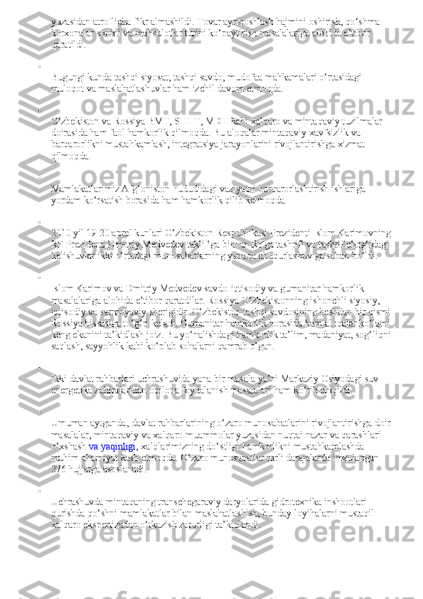 yuzasidan atroflicha fikr almashildi. Tovar ayriboshlash hajmini oshirish, qo‘shma 
korxonalar sonini va mahsulotlar turini ko‘paytirish masalalariga alohida e’tibor 
qaratildi.

Bugungi kunda tashqi siyosat, tashqi savdo, mudofaa mahkamalari o‘rtasidagi 
muloqot va maslahatlashuvlar ham izchil davom etmoqda.

O‘zbekiston va Rossiya BMT, SHHT, MDH kabi xalqaro va mintaqaviy tuzilmalar 
doirasida ham faol hamkorlik qilmoqda. Bu aloqalar mintaqaviy xavfsizlik va 
barqarorlikni mustahkamlash, integratsiya jarayonlarini rivojlantirishga xizmat 
qilmoqda.

Mamlakatlarimiz Afg‘oniston hududidagi vaziyatni barqarorlashtirish ishlariga 
yordam ko‘rsatish borasida ham hamkorlik qilib kelmoqda.

2010 yil 19-20 aprel kunlari O‘zbekiston Respublikasi Prezidenti Islom Karimovning
RF Prezidenti Dmitriy Medvedev taklifiga binoan RFga tashrifi va tashrif chog‘idagi 
kelishuvlar ikki o‘rtadagi munosabatlarning yanada chuqurlashuviga sabab bo‘ldi.

Islom Karimov va Dmitriy Medvedev savdo-iqtisodiy va gumanitar hamkorlik 
masalalariga alohida e’tibor qaratdilar. Rossiya O‘zbekistonning ishonchli siyosiy, 
iqtisodiy va sarmoyaviy sherigidir. O‘zbekiston tashqi savdosining beshdan bir qismi 
Rossiya hissasiga to‘g‘ri keladi. Gumanitar hamkorlik borasida ham aloqalar ko‘lami 
keng ekanini ta’kidlash joiz. Bu yo‘nalishdagi hamkorlik ta’lim, madaniyat, sog‘liqni
saqlash, sayyohlik kabi ko‘plab sohalarni qamrab olgan.

Ikki davlat rahbarlari uchrashuvida yana bir masala ya’ni Markaziy Osiyodagi suv-
energetika zahiralaridan oqilona foydalanish masalalari ham ko‘rib chiqildi.

Umuman aytganda, davlat rahbarlarining o‘zaro munosabatlarini rivojlantirishga doir
masalalar, mintaqaviy va xalqaro muammolar yuzasidan nuqtai nazar va qarashlari 
o‘xshash   va yaqinligi , xalqlarimizning do‘stligi hamkorlikni mustahkamlashda 
muhim ahamiyat kasb etmoqda.  O‘zaro munosabatlar turli darajalarda imzolangan 
276 hujjatga asoslanadi.

Uchrashuvda mintaqaning transchegaraviy daryolarida gidrotexnika inshootlari 
qurishda qo‘shni mamlakatlar bilan maslahatlashish, bunday loyihalarni mustaqil 
xalqaro ekspertizadan o‘tkazish zarurligi ta’kidlandi. 