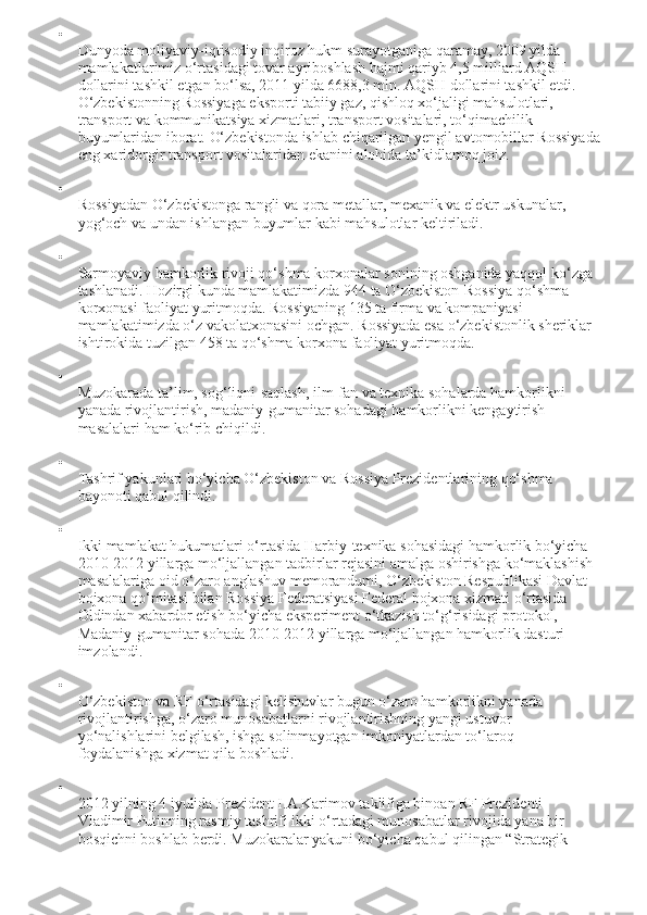 
Dunyoda moliyaviy - iqtisodiy inqiroz hukm surayotganiga qaramay, 2009 yilda 
mamlakatlarimiz o‘rtasidagi tovar ayriboshlash hajmi qariyb 4,5 milliard AQSH 
dollarini tashkil etgan bo‘lsa, 2011 yilda 6688,3 mln. AQSH dollarini tashkil etdi. 
O‘zbekistonning Rossiyaga eksporti tabiiy gaz, qishloq xo‘jaligi mahsulotlari, 
transport va kommunikatsiya xizmatlari, transport vositalari, to‘qimachilik 
buyumlaridan iborat.  O‘zbekistonda ishlab chiqarilgan yengil avtomobillar Rossiyada
eng xaridorgir transport vositalaridan ekanini alohida ta’kidlamoq joiz.

Rossiyadan O‘zbekistonga rangli va qora metallar, mexanik va elektr uskunalar, 
yog‘och va undan ishlangan buyumlar kabi mahsulotlar keltiriladi.

Sarmoyaviy hamkorlik rivoji qo‘shma korxonalar sonining oshganida yaqqol ko‘zga 
tashlanadi. Hozirgi kunda mamlakatimizda 944 ta O‘zbekiston-Rossiya qo‘shma 
korxonasi faoliyat yuritmoqda. Rossiyaning 135 ta firma va kompaniyasi 
mamlakatimizda o‘z vakolatxonasini ochgan. Rossiyada esa o‘zbekistonlik sheriklar 
ishtirokida tuzilgan 458 ta qo‘shma korxona faoliyat yuritmoqda.

Muzokarada ta’lim, sog‘liqni-saqlash, ilm-fan va texnika sohalarda hamkorlikni 
yanada rivojlantirish, madaniy-gumanitar sohadagi hamkorlikni kengaytirish 
masalalari ham ko‘rib chiqildi.

Tashrif yakunlari bo‘yicha O‘zbekiston va Rossiya Prezidentlarining qo‘shma 
bayonoti qabul qilindi.

Ikki mamlakat hukumatlari o‘rtasida Harbiy - texnika sohasidagi hamkorlik bo‘yicha 
2010-2012 yillarga mo‘ljallangan tadbirlar rejasini amalga oshirishga ko‘maklashish 
masalalariga oid o‘zaro anglashuv memorandumi, O‘zbekiston Respublikasi Davlat 
bojxona qo‘mitasi bilan Rossiya Federatsiyasi Federal bojxona xizmati o‘rtasida 
Oldindan xabardor etish bo‘yicha eksperiment o‘tkazish to‘g‘risidagi protokol, 
Madaniy-gumanitar sohada 2010-2012 yillarga mo‘ljallangan hamkorlik dasturi 
imzolandi.

O‘zbekiston va RF o‘rtasidagi kelishuvlar bugun o‘zaro hamkorlikni yanada 
rivojlantirishga, o‘zaro munosabatlarni rivojlantirishning yangi ustuvor 
yo‘nalishlarini belgilash, ishga solinmayotgan imkoniyatlardan to‘laroq 
foydalanishga xizmat qila boshladi.

2012 yilning 4 iyulida Prezident I.A.Karimov taklifiga binoan RF Prezidenti 
Vladimir Putinning rasmiy tashrifi ikki o‘rtadagi munosabatlar rivojida yana bir 
bosqichni boshlab berdi. Muzokaralar yakuni bo‘yicha qabul qilingan “Strategik  