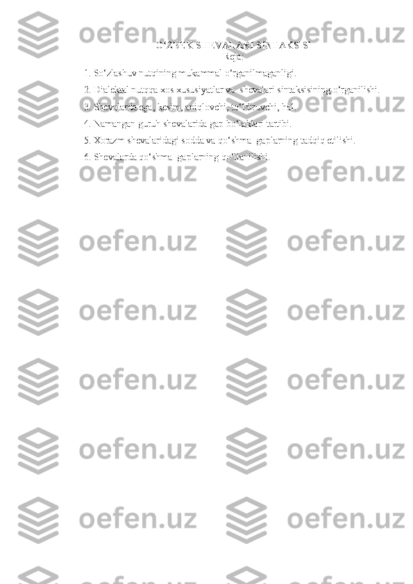 O ZBEK SHEVALARI SINTAKSISIʻ
Rеja:
1. So‘zlashuv nutqining mukammal o‘rganilmaganligi.
2. Dialеktal nutqqa xos xususiyatlar va  shеvalari sintaksisining o‘rganilishi.
3. Shеvalarda ega, kеsim, aniqlovchi, to‘ldiruvchi,  h ol.
4. Namangan guruh sh е valarida gap bo‘laklari tartibi.
5. Xorazm sh е valaridagi sodda va qo‘shma  gaplarning tadqiq etilishi.
6. Sh е valarda qo‘shma  gaplarning qo‘llanilishi. 