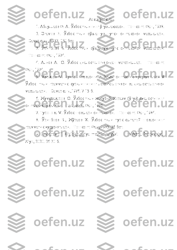 Adabiyotlar :
1.  Абдуллаев Ф. А. Ўзбек тилининг ўғуз лаҳжаси. –Тошкент: Фан, 1978.
2.   Эгамов   В .   Ўзбек   тили   сўзлашув   нутқи   синтаксиси   масалалари .
–  С амарқанд , 1973. 130  бет .
3.   Ўринбоев   Б .   Ўзбек   тили   сўзлашув   нутқ   синтаксиси   масалалари .
– Тошкент:   Фан,  1974.
4.   Алиев   А.   Ю.   Ўзбек   диалектологиясидан   материаллар.   –   Тошкент:
Фан, 1974.
5.   Мирзаев   М.   Бухоро   шевасининг   баъзи   синтактик   хусусиятлари   //
Ўзбек     тили   грамматик   қурилишининг   лексикологияси   ва   диалектологияси
масалалари.  – Самарқанд,1976. 7-15-б.
6.   Жуманазаров   Ю.   Ўзбек   тили   жанубий   Хоразм   (ўғуз)   диалектининг
синтактик тузилиши. – Тошкент: Фан, 1976.
7. Туропова М. Ўзбек шевалари синтаксиси. – Тошкент: Фан, 1984.
8.   Ўринбоев   Б.,   Жўраев   Х.   Ўзбек   тили   турк-калтатой   шевасининг
грамматик хусусиятлари. –Тошкент: Фан, 1985. 76 бет.
9.   Enazarov   T.   Dialektologiya   metodologiyasi.   –   Toshkent,   Innova t siya-
Ziyo, 2020. 26-30 -б . 