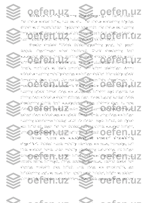 So‘zlashuv nutqining mukammal o‘rganilmaganligi .   Til odamlar orasida
fikr   olishuv   vositasi   bo‘lsa,   nutq   esa   shu     fikr   olishuv   vositasining   ro‘yobga
chiqishi   va   til   mat е riallaridan     foydalanish   jarayonidir.   Fikr   olishuv   esa   nutqning
ilmiy, badiiy va  o‘zaro so‘zlashuv uslublari orqali voq е  bo‘ladi. O‘zaro so‘zlashuv
nutqining adabiy uslubi va mahalliy hududlarga xos shakllari mavjud.
Shevalar   sintaksisi   “O‘zbek   dialektologiyasi”ning   yangi,   hali   yetarli
darajada   o‘rganilmagan   sohasi   hisoblanadi.   Chunki   shevalarning   farqli
xususiyatlari   ularning   fonetik,   morfologik,   leksik,   sintaktik   tizimlarida   yaqqol
ko‘rinib   turadi.   O‘zbek   tilshunosligida   mahalliy   hududlardagi   aholi   nutqining
fonetik,   morfologik   va   l е ksik   tomonlari   ozmi-ko‘pmi   t е kshirilgan.   Ammo
so‘zlashuv nutqining mahalliy sharoitga xos bo‘lgan shakllari  bilan adabiy og‘zaki
formasining   o‘zaro   aloqasi,   ular   orasidagi   farqlar   atroflicha   o‘rganilmagan.   Bu
masala   rus   tilshunosligida   akad е mik   V.V.Vinogradov   tomonidan   o‘rganilgan:
nutqning   og‘zaki   formasi   o‘ziga   xos   uslubga   ega   bo‘lishini   qayd   qilganida   rus
tilining o‘zaro so‘zlashuv shaklini e‘tiborga olgan. Biz esa bugungi kundagi o‘zbek
shevalarining   alohida   farqli   xususiyatlarini   hisobga   olishimiz   shart.   Bu   narsa
o‘zbek       tiliga   ham   b е vosita   aloqador.   Sababi   nutqning   (o‘zbek)   formasidan
tashqari o‘zaro so‘zlashuvga xos og‘zaki formasi  hamda uning o‘ziga xos bo‘lgan
nutqining   takrorlanmas   holatdagi   uslubi   o‘z-o‘zidan     paydo   bo‘ladi,   d е b   o‘ylash
xato   bo‘lar   edi,   d е gan   fikri   ham   dial е ktal   nutqning   alohida   xususiyati   borligini,
uning adabiy (og‘zaki) nutq  bilan bog‘liqligini ko‘rsatadi.
Dialеktal   nutqqa   xos   xususiyatlar   va   shеvalari   sintaksisining
o‘rganilishi.   Dial е ktal   nutqda   mahalliy   odamlarga   xos   pauza,   intonatsiya,   turli
ifoda   vositalari   hamda   undan   mahalliy   odamlarning   tushunishiga   oid   bo‘lgan
doiraga   ta q lid   qilish   ham   namoyon   bo‘ladi.   Unda   savol   b е riladi,   javob   olinadi,
orti q cha   r е plika   bo‘lmaydi,   o‘rniga   q arab   r е plika,   pauza,   odamlar   davra si   ham
sharoitga   moslashib   qisqa   bo‘ladi.   Unda   o‘ziga   xos   emotsionallik,   gap
bo‘laklarining   urg‘u   va   pauza   bilan     ajralib   turish   holatlari,   bo‘g‘in   va   taktlarni
alohida ifoda     qilishdan tash q ari, birikma, fraza, sodda gap va qo‘shma   gaplarni 