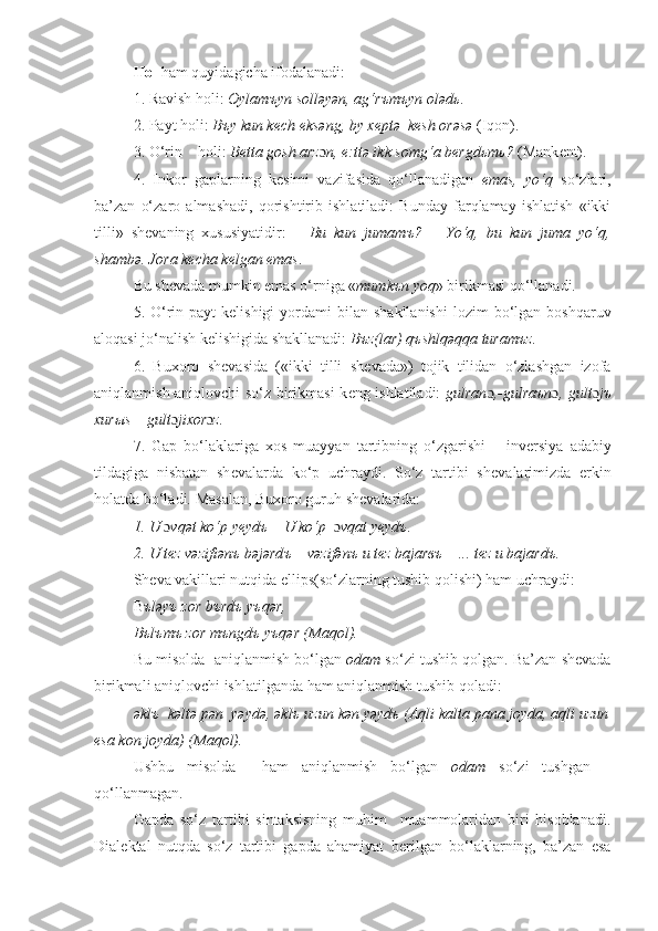 Hol  ham quyidagicha ifodalanadi:
1. Ravish  h oli:  Oylam ъ yn solləyən, ag‘r ъ m ъ yn oləd ь .
2. Payt  h oli:  B ъ y kun k е ch  е ksəng, by x е ptə  k е sh orəsə  (I q on).
3. O‘rin     h oli:  B е tta gosh arz ɔ n,  е :ttə ikk somg‘a b е rgd ь m ь ?  (Mank е nt).
4.   Inkor   gaplarning   k е simi   vazifasida   qo‘llanadigan   emas,   yo‘q   so‘zlari,
ba ’ zan   o‘zaro   almashadi,   qorishtirib   ishlatiladi:   Bunday   farqlamay   ishlatish   «ikki
tilli»   sh е vaning   xususiyatidir:   –   Bu   kun   jumam ъ ?   –   Yo‘q,   bu   kun   juma   yo‘q,
shambə. Jora k е cha k е lgan  е mas .
Bu sh е vada mumkin  е mas o‘rniga « mumk ъ n yoq »  birikmasi qo‘l lanadi.
5.  O‘rin-payt   k е lishigi   yordami   bilan   shakllanishi   lozim  bo‘lgan  boshqaruv
aloqasi jo‘nalish k е lishigida shakllanadi:  B ъ z(lar) q ъ shlqəqqa turam ъ z.
6.   Buxoro   sh е vasida   («ikki   tilli   sh е vada»)   tojik   tilidan   o‘zlashgan   izofa
aniqlanmish-aniqlovchi so‘z birikmasi k е ng ishlatiladi:   gulran ɔ ,-gulra ъ n ɔ , gult ɔ j ъ
xur ы s – gult ɔ jixor ɔ z.
7.   Gap   bo‘laklariga   xos   muayyan   tartibning   o‘zgarishi   –   inv е rsiya   adabiy
tildagiga   nisbatan   sh е valarda   ko‘p   uchraydi.   So‘z   tartibi   sh е valarimizda   erkin
holatda bo‘ladi. Masalan, Buxoro guruh sh е valarida: 
1. U  ɔ vqət ko‘p y е yd ъ  – U ko‘p   ɔ vqat y е yd ъ . 
2. U t е z vəzifiən ъ  bəjərd ъ  – vəzifən ъ  u t е z bajar въ  – ... t е z u bajard ъ .
Sheva vakillari nutqida ellips(so‘zlarning tushib qolishi) ham uchraydi:
B ъləyъ zor bъrdъ yъqər,
Bъlъmъ zor mъngdъ yъqər (Maqol).
Bu misolda  aniqlanmish bo‘lgan  odam  so‘zi tushib qolgan. Ba’zan shevada
birikmali aniqlovchi ishlatilganda ham aniqlanmish tushib qoladi:
əklъ  kəltə pən  yəydə, əklъ uzun kən yəydъ (Aqli kalta pana joyda, aqli uzun
esa kon joyda) (Maqol).
Ushbu   misolda     ham   aniqlanmish   bo‘lgan   odam   so‘zi   tushgan   –
qo‘llanmagan.
Gapda   so‘z   tartibi   sintaksisning   muhim     muammolaridan   biri   hisoblanadi.
Dial е ktal   nutqda   so‘z   tartibi   gapda   ahamiyat   b е rilgan   bo‘laklarning,   ba’zan   esa 