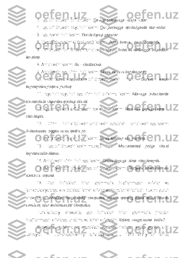 3. Ega-to‘ldiruvchi-to‘ldiruvchi:  Qəss ɔ p  ɔ shnəs ъ gə    su ъ yə    s ɔ tər .
4. Ega-to‘l diruvchi -payt holi-k е sim:  Q ъ z juv ɔ nggə  qosh ъ lgəndə  hur volur.
5. Ega-ravish  h oli-k е sim:  Yəxshi t ɔ p ъ p gəp ъ rər.
6. Qaratqich-qaralmish (ani.-ega)-k е sim:     J е yy ъ  t е vəs ъ  - p е s ъ   bom е yd ъ .
7. To‘l diruvchi -to‘l diruvchi -ani qlovchi -k е sim:  Echa:n ъ  dədənggə  b ъ pədd ɔ s
kosətmə.
8. Aniq lovchi -k е sim:  B ъ  - ch ъ ttəx ɔ nə .
9. Aniq lovchi -ega-o‘rin   h oli-k е sim:  Ul е n ъ  x е :l ъ s ъ  b е ydən ur qɔ .
10.   Aniq lovchi -ega-k е sim-to‘ldiruvchi-ravish   holi:   G ъ r ъ m   k е nə:
k ъ yməymən y ɔ qəs ъ  y ъ rt ъ q.
11. Payt  h oli-payt  h oli-ega-o‘rin h oli -qo‘shma  k е sim:  Ettəs ъ gə   ɔ sh ъ chərdə
b ɔ sməch ъ lə sho:rdən q ɔ ch ъ p ot ъ sht.
12. Ega-aniq lovchi -to‘l diruvchi -ravish h oli -k е sim:  Bor ъ  ett ъ  gəp ъ gə ləqqə  
choshupt ъ .
13.   O‘rin   h oli-sifatlovchi-aniq lovchi -qarat qich   aniq lovchi -ega-k е sim:
Eshuvinnan   ɔ qqən su:n ъ  qədr ъ  yo:
14. To‘l diruvchi -ravish  h oli -k е sim:  Su:n ъ  korm ъ y  е tu: y е chm ъ .
15.   Ega-to‘ldiruvchi-k е sim-ma q sad   h oli:   M ъ zzəməmut   yolgə   ch ъ xt
h е ymənzulləshkən ъ .
16. Ani qlovchi -o‘rin   h oli-ega-k е sim:  Orun ъ  təg ъ gə     ɔ lmə    chushm е yd ъ .
17.   Ani qlovchi -to‘l diruvchi -ega-to‘l diruvchi -k е sim:   B ъ r ɔ pp ъ   tərət ъ məmsən
n ɔ m ɔ zz ъ   oq ъ mə.
18.   Gap   bo‘laklari   bilan   grammatik   bog‘lanmagan   so‘zlar   va
konstruktsiyalarga xos dial е ktal kirish so‘zlar va iboralar ishlatiladi: Buxoro guruh
sh е valarida:   əvvələm,   məgərəmki,   ch е q ъ dən,   məngə   qarang   həmə   k е l ь p   oturd ъ
ь vv ь l ь m; ul ь r k е l е lm ь въ lar ch е q ъ d ь n.
Turk-kaltatoy   sh е vasida   gap   bo‘laklari   bilan   grammatik   jihatdan
bog‘lanmagan so‘zlarga undalma va kirish so‘zlardir:  B ɔ ləm, s е nga n ъ mə  boll ъ ?
Sh е valarda   qo‘shma   va   murakkab   gaplarga   nisbatan   sodda   gaplar   ko‘p
uchraydi.   Y.   Jumanazarovning   ta ’ kidlashicha,   u   1962-1967-yillar   ichida 