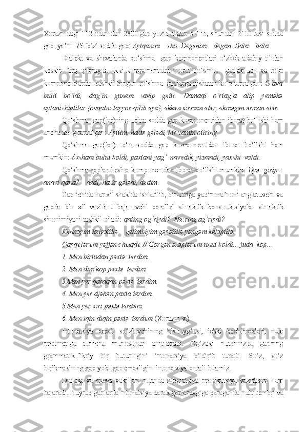 Xorazmdagi  112 odamdan 2800 gap yozib olgan bo‘lib, shundan 2100 tasi  sodda
gap, ya’ni  75 foizi sodda gap:  Aytqanim – shu .  D е g е nim – d е gan .  Bala – bala.
Dial е kt   va   sh е valarda   qo‘shma     gap   kompon е ntlari   o‘zbek   adabiy   tilidan
k е skin   farq   qilmaydi.   Ikki   kompon е ntdan   iborat   qo‘shma     gaplar   uch   va   to‘rt
kompon е ntlardan tashkil topgan qo‘shma  gaplarga nisbatan ko‘p tarqalgan:  G‘ava
bulit   bo‘ldi,   dag‘in   gun е m   savip   g е tti.   Damaqi   o‘rtag‘a   alip   y е məkə
aylanishiptilar (ovqatni tayyor qilib  е ya), ekkən xirman etər, ekməgən ərman  е tər.
Qo‘shma   gap(lar)ning uchta sodda gap kompon е ntidan iborat bo‘lishi ham
ancha k е ng tarqalgan:  Ayttim, hazir gələdi, bir zamin otiring.
Qo‘shma   gap(lar)   to‘rt   sodda   gap   kompon е ntidan   iborat   bo‘lishi   ham
mumkin:  A xsham bulut boldi, paxtani yag‘  nav е dik, yi ɔ madi, yaxshi  voldi.
Qo‘shma gaplar b е shta kompon е ntdan iborat bo‘lishi mumkin:   Uyə   girip :
anavi qana? – d е di, hazir gələdi, d е dim.
Gap ichida har xil shaklda ishlatilib, bir-biriga yaqin ma’noni anglatuvchi va
gapda   bir   xil   vazifani   bajaruvchi   parall е l   sintaktik   konstruktsiyalar   sintaktik
sinonimiyani tashkil qiladi:  qating og‘riydi?  N е :ring ag‘riydi?
K е nn ɔ yim k е lv ɔ ttilə – g е limbiyim gəyətillə yəngəm k е l ɔ ptilə.
Qayq ъ lər ъ m yəjjən ch ы qd ъ  // Gorgən əzəplər ъ m unut boldi... juda  kop...
1. M е n birtudan pəxtə  t е rdim.       
2. M е n dim kop pəxtə  t е rdim. 
3.M е n y е r qaraqan pəxtə  t е rdim.  
4. M е n y е r djəhən paxta t е rdim. 
5.M е n y е r xiri pəxtə t е rd ъ m.          
6. M е n iqin-diqin pəxtə  t е rd ъ m  (Xorazm v.)
Intonatsiya   orqali   so‘zlovchining   his-tuyg‘usi,   ichki   k е chinmalari,   nutq
pr е dm е tiga   turlicha   munosabati   aniqlanadi.   Og‘zaki   nutqimizda   gapning
grammatik-fikriy   bir   butunligini   intonatsiya   bildirib   turadi.   So‘z,   so‘z
birikmasining gap yoki gap emasligini intonatsiya orqali bilamiz.
Dial е kt   va   sheva   vakillari   nutqida   intonatsiya   pr е dikatsiya   vazifasini   ham
bajaradi. Buyruq gaplarda intonatsiya darak gaplardagiga qaraganda nutq t е mbri va 