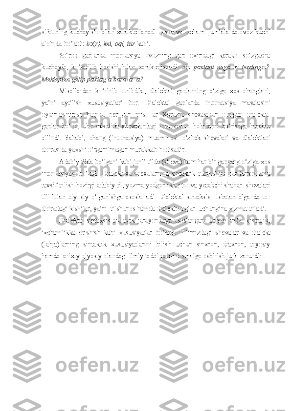 sifatining kuchayishi bilan xarakt е rlanadi: qisqa va ixcham  jumlalarda ovoz kuchi
alohida bo‘ladi:  b (ͻ r), k е t, oq ί , tur  kabi. 
So‘roq   gaplarda   intonatsiya   ovozning   gap   oxiridagi   kerakli   so‘zgacha
kuchayib,   ko‘tarilib   borishi   bilan   xarakt е rlanadi:   Siz   paxtani   n е ga   ɔ z   t е rdingiz?
Mektepten gelip paxtag‘a barasa- a? 
Misollardan   ko‘rinib   turibdiki,   dial е ktal   gaplarning   o‘ziga   xos   ohanglari,
ya’ni   aytilish   xususiyatlari   bor.   Dialektal   gaplarda   i ntonatsiya   masalasini
oydinlashtirish   haqida   b е rilgan   misollar   Xorazm   sh е vasidan   olingan   dialektal
gaplar   bo‘lib,   ular   misolida   sh е valardagi   intonatsion   holatlarni   ko‘rishga   harakat
qil in di.   Sababi,   ohang   (intonatsiya)   mua m mosi   o‘zbek   sh е valar i   va   dial е ktlar i
doirasida yaxshi o‘rganilmagan murakkab hodisadir.
Adabiy tilda bo‘lgani kabi jonli tilda (sh е va) ham har bir gapning o‘ziga xos
intonatsiyasi   bo‘ladi.   Dial е kt   va   sh е valarning   sintaktik   qurilishini   har   tomonlama
tavsif qilish hozirgi adabiy til, yozma yodgorliklar tili va y е takchi shahar  sh е valari
tili   bilan   qiyosiy   o‘rganishga   asoslanadi.   Dial е ktal   sintaksis   nisbatan   olganda   tor
doiradagi kishilar , ya ’ ni  tilshunos hamda dialektologlar   uchungina xizmat qiladi.
Dial е ktal   sintaksis   dialogik   jarayonlarga   asoslangani   uchun   unda     qisqalik,
ixchamlikka   erishish   kabi   xususiyatlar   bo‘ladi.   Tilimizdagi   sh е valar   va   dial е kt
(lahja)larning   sintaktik   xususiyatlarini   bilish   uchun   sinxron,   diaxron,   qiyosiy
hamda tarixiy-qiyosiy plandagi ilmiy tadqiqotlarni amalga oshirish juda zarurdir. 