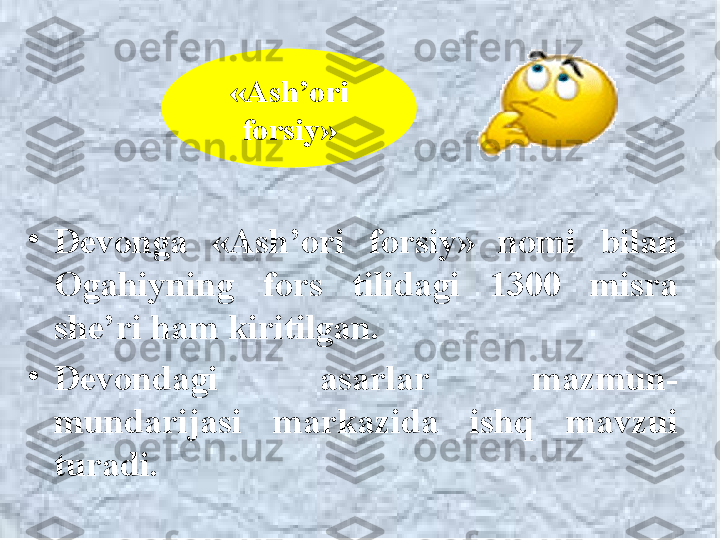 •
Devonga  «Ash’ori  forsiy»  nomi  b ilan  
O gahiy ning  fors  tilidagi  1300  misra 
she’ri ham kiritilgan. 
•
Devondagi  asarlar  mazmun-
mundarijasi  markazida  ishq  mavzui 
turadi. «Ash’ori 
forsiy» 