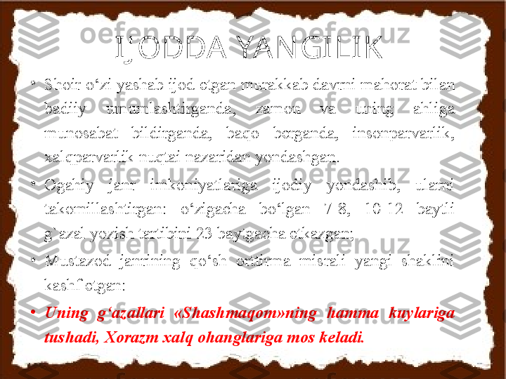 IJ ODDA  YAN GI LI K
•
S h oir o‘zi yashab ijod etgan murakkab davrni mahorat b ila n 
badiiy  umumlashtirganda,  zamon  va  uning  ahliga 
munosabat  bildirganda,  baqo  berganda,  insonparvarlik, 
xalqparvarlik nuqtai nazaridan yondashgan. 
•
O gahiy   janr  imkoniyatlariga  ijodiy  yondashib,  ularni 
takomillashtirgan:  o‘zigacha  bo‘lgan  7 - 8,  10 - 12  baytli 
g` azal yozish tartibini 23 baytgacha etkazgan ;
•
M ustazod  janrining  qo‘sh  orttirma  misrali  yangi  shaklini 
kashf etgan:
•
Uning  g‘azallari  «S h ashmaqom»ning  hamma  kuylariga 
tushadi, X o razm xalq ohanglariga mos keladi. 