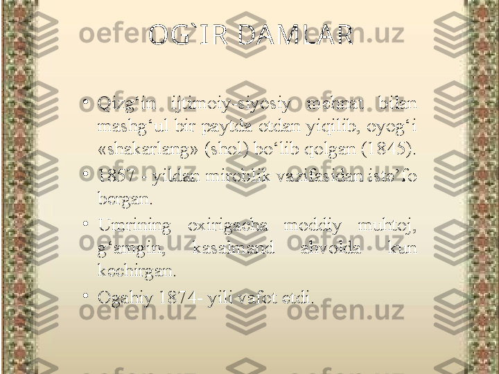 •
Qizg‘in  ijtimoiy-siyosiy  mehnat  b ilan  
mashg‘ul  bir  paytda  otdan  yiqilib,  oyog‘i 
«shakarlang» (shol) bo‘lib qolgan (1845). 
•
1857  -  y il dan miroblik vazifasidan iste’fo 
bergan. 
•
Umrining  oxirigacha  moddiy  muhtoj, 
g‘amgin,  kasalmand  ahvolda  kun 
kechirgan.
•
Ogahiy 1874- yili vafot etdi. OG` IR DAMLAR 