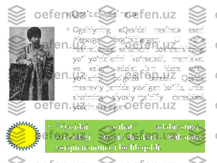 «Qasidai nasihat»
•
O gahiy ning  «Qasidai  nasihat»  asari 
Feruz ga  bag‘ishlangan.  U  o‘z 
nasihatlarida  saltanatni  boshqarishning 
yo‘l-yo‘riqlarini  ko‘rsatadi,  mamlakat 
va  xalqni  adolat  b-n  idora  etish 
yo‘llarini  belgilab  beradi.  Qasida 
masnaviy  janrida  yozilgan  bo‘lib,  unda 
shoirning  siyosiy-ma’rifiy  qarashlari 
yorqin aks etgan.
•
"Qasidai  nasihat"  adabiyotimiz 
tarixidagi  siyosiy-didaktik  lirikaning 
yorqin namunasi bo'lib qoldi. 