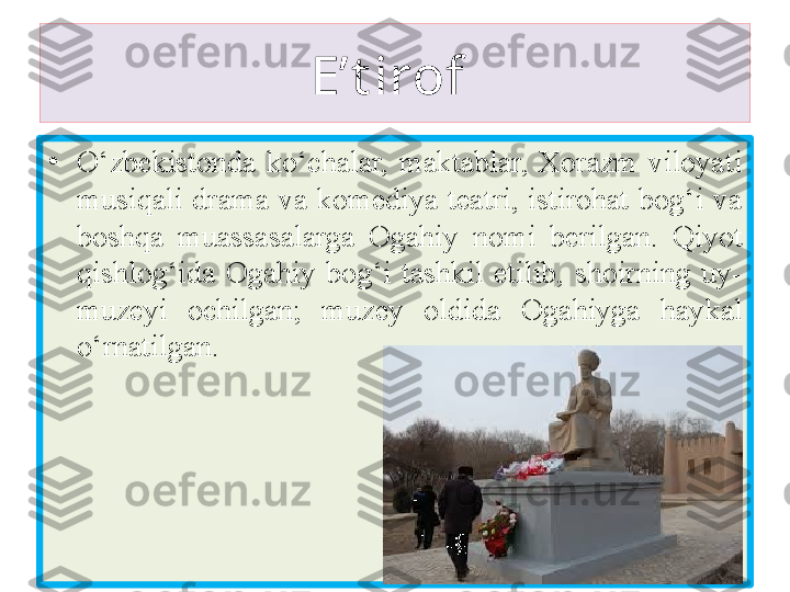 E’t irof 
•
O‘zbekistonda  ko‘chalar,  maktablar,  Xorazm  viloyati 
musiqali  drama  va  komediya  teatri,  istirohat  bog‘i  va 
b oshqa   muassasalarga  O gahiy  nomi  berilgan.  Qiyot 
qishlog‘ida  O gahiy   bog‘i  tashkil  etilib,  shoirning  uy-
muzeyi  ochilgan;  muzey  oldida  O gahiy ga  haykal 
o‘rnatilgan. 