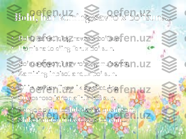 Ilohi, har kuning navro'z bo'lsun…
•
Ilohi, har kuning navro'z bo'lsun, 
•
Hamisha tole'ing feruz bo'lsun.
 
•
Bo'lub ayyomi navro'zing muborak, 
•
Zamiring inbisot anduz bo'lsun.
 
•
Qilib partav fikanlik ayni adling 
•
Quyoshoso jahon afruz bo'lsun.
•
Sango doyim bo'lub davlat qushi rom, 
•
Shikor andoz-u dastomuz bo'lsun... 