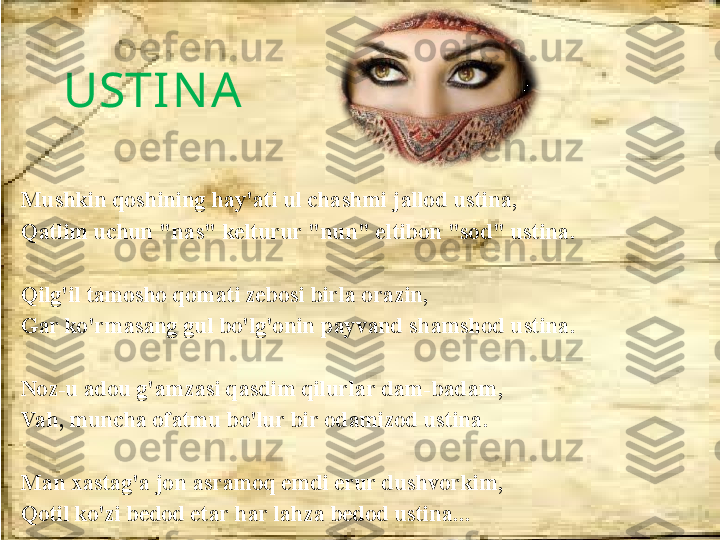 USTIN A 
Mushkin qoshining hay'ati ul chashmi jallod ustina, 
Qatlim uchun "nas" kelturur "nun" eltibon "sod" ustina.
 
Qilg'il tamosho qomati zebosi birla orazin,
Gar ko'rmasang gul bo'lg'onin payvand shamshod ustina.
 
Noz-u adou g'amzasi qasdim qilurlar dam-badam, 
Vah, muncha ofatmu bo'lur bir odamizod ustina.
Man xastag'a jon asramoq emdi erur dushvorkim, 
Qotil ko'zi bedod etar har lahza bedod ustina... 