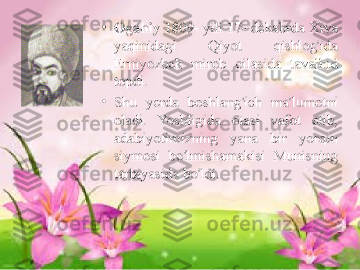 •
Ogahiy  1809- yili 17- dekabrda Xiva 
yaqinidagi  Qiyot  qishlog'ida 
Erniyozbek  mirob  oilasida  tavallud 
topdi. 
•
Shu  yerda  boshlang'ich  ma'lumotni 
oladi.  Yoshligida  otasi  vafot  etib, 
adabiyotimizning  yana  bir  yorqin 
siymosi  bo'lmishamakisi  Munisning  
tarbiyasida   bo'ldi.  