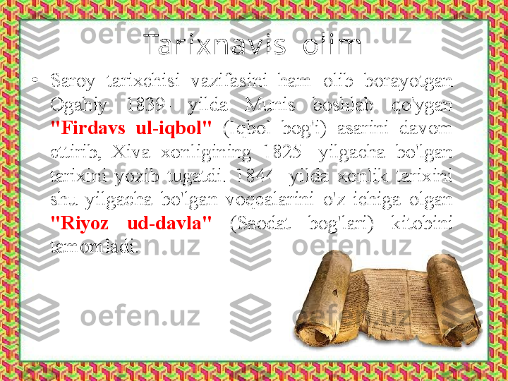 Tarixnav is  olim
•
Saroy  tarixchisi  vazifasini  ham  olib  borayotgan 
Ogahiy  1839-  yilda  Munis  boshlab  qo'ygan 
"Firdavs  ul-iqbol"  (Iqbol  bog'i)  asarini  davom 
ettirib,  Xiva  xonligining  1825-  yilgacha  bo'lgan 
tarixini  yozib  tugatdi.  1844-  yilda  xonlik  tarixini 
shu  yilgacha  bo'lgan  voqealarini  o'z  ichiga  olgan 
"Riyoz  ud-davla"  (Saodat  bog'lari)  kitobini 
tamomladi. 