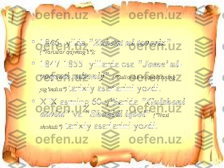 •
1846- yilda  "Zubdat ul-tavorix"  
("Tarixlar qaymog'i");
•
1847-1855- yillarda esa   "Jome’ ul-
voqeoti sultoniy"   ("Sultonlik voqealarining 
yig'indisi")  tarixiy asarlarini yozdi. 
•
XIX asrning 60-yillarida  "Gulshani 
davlat"   va  "Shohidi iqbol"   ("Baxt 
shohidi")  tarixiy asarlarini yozdi. 