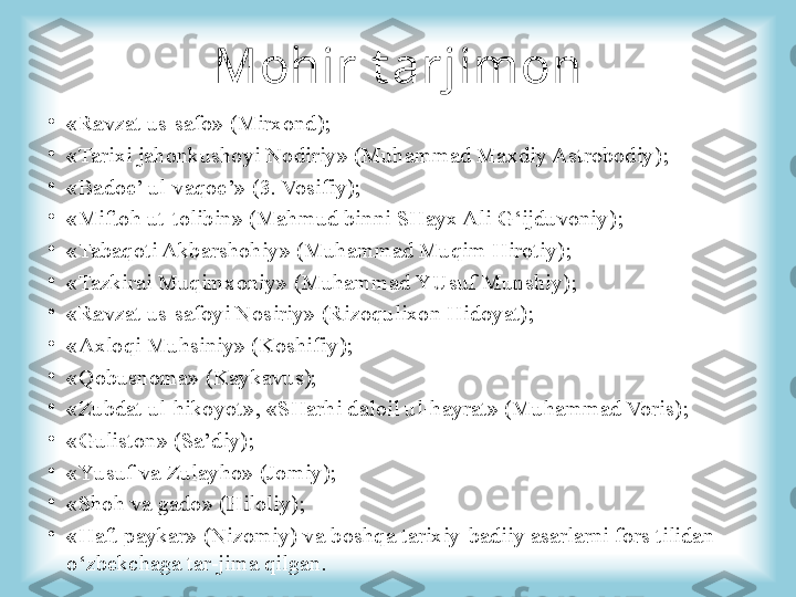 Mohir t arjimon
•
«Ravzat us-safo» (Mirxond) ;
•
«Tarixi jahonkushoyi Nodiriy» (Muhammad Maxdiy Astrobodiy) ;
•
«Badoe’ ul-vaqoe’» (3. Vosifiy) ;
•
«Miftoh ut-tolibin» (Mahmud binni SHayx Ali G‘ijduvoniy) ;
•
«Tabaqoti Akbarshohiy» (Muhammad Muqim Hirotiy) ;
•
«Tazkirai Muqimxoniy» (Muhammad YUsuf Munshiy) ;
•
«Ravzat us-safoyi Nosiriy» (Rizoqulixon Hidoyat) ;
•
«Axloqi Muhsiniy» (Koshifi y ) ;
•
«Qobusnoma»  (Kaykavus);
•
«Zubdat ul-hikoyot» ,  «SHarhi daloil ul-hayrat» (Muhammad Voris) ;
•
«Guliston» (Sa’diy) ;
•
«Y u suf va Zulayho» (Jomiy) ;
•
«S h oh va gado» (Hiloliy) ;
•
«Haft paykar» (Nizomiy) va b oshqa  tarixiy-badiiy asarlarni fors tilidan 
o‘zbekchaga tar-jima qilgan. 