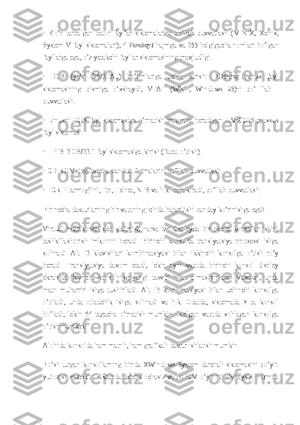 •   Ko’p   tarqalgan   qator   fayllar   sistemalarini   qo’llab-quvvatlash   (MINIX,   Xenix,
System V fayl sistemalari); 4   Terebayt   hajmga va 255 belgigacha nomlari bo’lgan
fayllarga ega, o’z yetakchi fayllar sistemasining mavjudligi.
•   DOS   (yoki   OS/2FAT)   bo’limlariga   ochiq   kirish:   DOSning   Linux   fayl
sistemasining   qismiga   o’xshaydi;   VFAT   (WNT,   Windows   95)ni   qo’   llab   -
quvvatlash.
•   Linuxni   DOS   fayl   sistemasiga   o’rnatish   imkonini   beradigan   UMSDOS   maxsus
fayl sistemasi.
• HPFS-2 OS/22.1 fayl sistemasiga kirish (faqat o’qish).
• CD-ROMning barcha standart formalarini qo’llab-quvvatlash.
• TCRIP tarmog’ini, Ftp, Telnet, NFS va h.k. ham kiradi, qo’llab-quvvatlash.
Bir necha dasturlarning bir vaqtning ichida bajarilishi qanday ko’rinishga ega?
Virtual   multikonsol   deb   atalmish   narsa   bir   displeyda   bir   necha   konsollar   ishini
tashkillashtirish   imkonini   beradi.   Birinchi   konsolda   translyatsiya   protsessi   ishga
solinadi.   Alt-F2   klavishlari   kombinatsiyasi   bilan   ikkinchi   konsolga   o’tish   ro’y
beradi.   Translyatsiya   davom   etadi,   lekin   ayni   vaqtda   birinchi   konsol   displey
ekranida   ikkinchi   konsolning   yangi   tasviri   bilan   almashtiriladi.   Masalan,   unda
matn   muharriri   ishga   tushiriladi.   Alt-F3   kombinatsiyasi   bilan   uchinchi   konsolga
o’tiladi,   unda   otladchik   ishga   solinadi   va   h.k.   Odatda,   sistemada   8   ta   konsol
bo’ladi,   lekin   64   tagacha   o’rnatish   mumkin.   Istalgan   vaqtda   xohlagan   konsolga
o’tish mumkin.
Alohida konsolda ham matnli, ham grafikali dastur ishlatish mumkin.
Bo’sh  turgan  konsollarning  birida   XWindows  System   darchali   sistemasini   qo’yib
yuborish mumkin. Ekranda darcha ochasiz va DOOM o’yinini o’ynaysiz. Tarmoq 