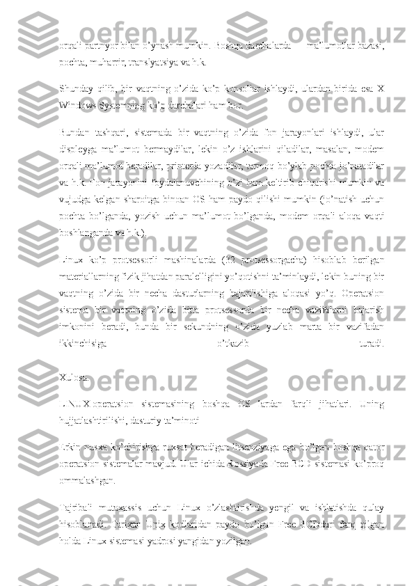 orqali partnyor bilan o’ynash mumkin. Boshqa darchalarda — ma’lumotlar bazasi,
pochta, muharrir, translyatsiya va h.k.
Shunday   qilib,   bir   vaqtning   o’zida   ko’p   konsollar   ishlaydi,   ulardan   birida   esa   X
Windows Systemning ko’p darchalari ham bor.
Bundan   tashqari,   sistemada   bir   vaqtning   o’zida   fon   jarayonlari   ishlaydi,   ular
displeyga   ma’lumot   bermaydilar,   lekin   o’z   ishlarini   qiladilar,   masalan,   modem
orqali ma’lumot beradilar, printerda yozadilar, tarmoq bo’ylab pochta jo’natadilar
va h.k. Fon jarayonini foydalanuvchining o’zi  ham  keltirib chiqarishi  mumkin va
vujudga  kelgan  sharoitga  binoan  OS  ham  paydo   qilishi   mumkin  (jo’natish  uchun
pochta   bo’lganda,   yozish   uchun   ma’lumot   bo’lganda,   modem   orqali   aloqa   vaqti
boshlanganda va h.k.).
Linux   ko’p   protsessorli   mashinalarda   (32   protsessorgacha)   hisoblab   berilgan
materiallarning fizik jihatdan paralelligini yo’qotishni ta’minlaydi, lekin buning bir
vaqtning   o’zida   bir   necha   dasturlarning   bajarilishiga   aloqasi   yo’q.   Operatsion
sistema   bir   vaqtning   o’zida   bitta   protsessorda   bir   necha   vazifalarni   bajarish
imkonini   beradi,   bunda   bir   sekundning   o’zida   yuzlab   marta   bir   vazifadan
ikkinchisiga   o’tkazib   turadi.
Xulosa.
LINUX-operatsion   sistemasining   boshqa   OS   lardan   farqli   jihatlari.   Uning
hujjatlashtirilishi, dasturiy   ta’minoti
Erkin   nusxa   ko’chirishga   ruxsat   beradigan   litsenziyaga   ega   bo’lgan   boshqa   qator
operatsion sistemalar mavjud. Ular ichida Rossiyada Free BCD sistemasi  ko’proq
ommalashgan.
Tajribali   mutaxassis   uchun   Linux   o’zlashtirishda   yengil   va   ishlatishda   qulay
hisoblanadi.   Tarixan   Unix   kodlaridan   paydo   bo’lgan   Free   BCDdari   farq   qilgan
holda Linux sistemasi yadrosi yangidan yozilgan. 