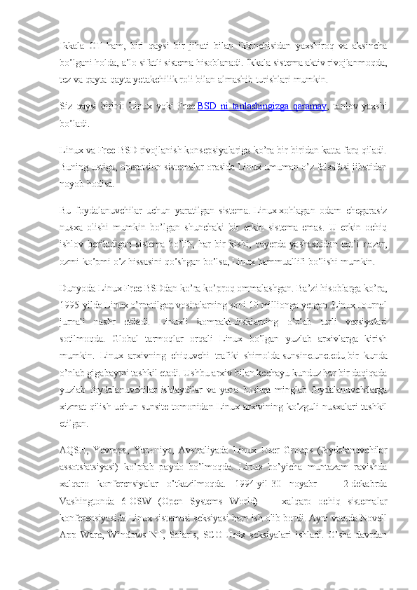Ikkala   OT   ham,   biri   qaysi   bir   jihati   bilan   ikkinchisidan   yaxshiroq   va   aksincha
bo’lgani holda, a’lo sifatli sistema hisoblanadi. Ikkala sistema aktiv rivojlanmoqda,
tez va qayta-qayta yetakchilik roli bilan almashib turishlari mumkin.
Siz   qaysi   birini:   Linux   yoki   Free   BSD   ni   tanlashingizga   qaramay ,   tanlov   yaxshi
bo’ladi.
Linux va Free BSD rivojlanish konsepsiyalariga ko’ra bir-biridan katta farq qiladi.
Buning ustiga, operatsion sistemalar orasida Linux umuman o’z falsafasi jihatidan
noyob hodisa.
Bu   foydalanuvchilar   uchun   yaratilgan   sistema.   Linux   xohlagan   odam   chegarasiz
nusxa   olishi   mumkin   bo’lgan   shunchaki   bir   erkin   sistema   emas.   U   erkin   ochiq
ishlov   beriladigan   sistema   bo’lib,   har   bir   kishi,   qayerda   yashashidan   qat’i   nazar,
ozmi-ko’pmi o’z hissasini qo’shgan bo’lsa, Linux hammuallifi bo’lishi mumkin.
Dunyoda Linux Free BSDdan ko’ra ko’proq ommalashgan. Ba’zi hisoblarga ko’ra,
1995-yilda Linux o’rnatilgan vositalarning soni 10 millionga yetgan. Linux Journal
jurnali   nashr   etiladi.   Linuxli   kompakt-disklarning   o’nlab   turli   versiyalari
sotilmoqda.   Global   tarmoqlar   orqali   Linux   bo’lgan   yuzlab   arxivlarga   kirish
mumkin.   Linux   arxivning   chiquvchi   trafiki   shimolda   sunsine.unc.edu   bir   kunda
o’nlab gigabaytni tashkil etadi. Ushbu arxiv bilan kechayu kunduz har bir daqiqada
yuzlab   foydalanuvchilar   ishlaydilar   va   yana   boshqa   minglab   foydalanuvchilarga
xizmat qilish uchun sunsite tomonidan Linux arxivining ko’zguli nusxalari tashkil
etilgan.
AQSH,   Yevropa,   Yaponiya,   Avstraliyada   Linux   User   Groups   (foydalanuvchilar
assotsiatsiyasi)   ko’piab   paydo   bo’lmoqda.   Linux   bo’yicha   muntazam   ravishda
xalqaro   konferensiyalar   o’tkazilmoqda.   1994-yil-30   noyabr   —   2-dekabrda
Vashingtonda   6-OSW   (Open   Systems   World)   —   xalqaro   ochiq   sistemalar
konferensiyasida Linux sistemasi seksiyasi ham ish olib bordi. Ayni vaqtda Novell
App   Ware,   Windows   NT,   Solaris,   SCO   Unix   seksiyalari   ishladi.   O’sha   davrdan 