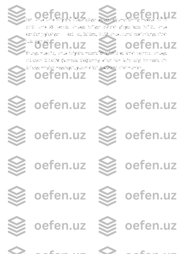 beri   Linux   Unix   bo’yicha   o’tkaziladigan   xalqaro   anjumanlarning   mavzusi   bo’lib
qoldi.   Unix   95   Expoda   Linuxga   bo’lgan   qiziqish   g’oyat   katta   bo’ldi,   Linux
stendlari joylashgan — Red Hat, Caldera, DEC/ Linux Journal pavilonlariga o’tish
juda qiyin edi.
Shunga   muvofiq,   Linux   bo’yicha   materiallar   ko’proq   va   kirish   osonroq.   Linuxga
oid   arzon   CDROM   (kornpakt-disk)larning   xillari   ham   ko’p:   atigi   bir   necha   o’n
dollarga minglab megabaytli, yuqori sifatli dasturlarni olish mumkin. 