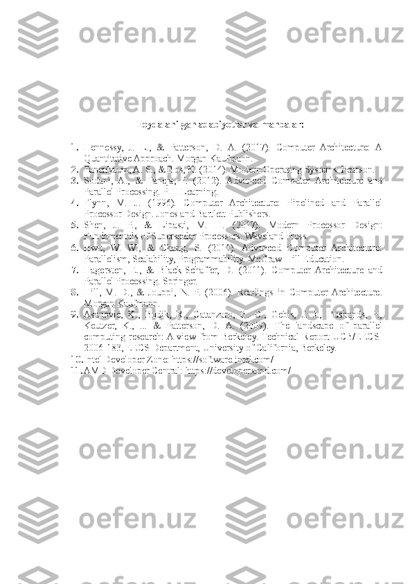 Foydalanilgan adabiyotlar va manbalar:
1. Hennessy,   J.   L.,   &   Patterson,   D.   A.   (2017).   Computer   Architecture:   A
Quantitative Approach. Morgan Kaufmann.
2. Tanenbaum, A. S., & Bos, H. (2014). Modern Operating Systems. Pearson.
3. Sodani,   A.,   &   Taneja,   P.   (2012).   Advanced   Computer   Architecture   and
Parallel Processing. PHI Learning.
4. Flynn,   M.   J.   (1996).   Computer   Architecture:   Pipelined   and   Parallel
Processor Design. Jones and Bartlett Publishers.
5. Shen,   J.   P.,   &   Lipasti,   M.   H.   (2017).   Modern   Processor   Design:
Fundamentals of Superscalar Processors. Waveland Press.
6. Hwu,   W.   W.,   &   Chang,   S.   (2011).   Advanced   Computer   Architecture:
Parallelism, Scalability, Programmability. McGraw-Hill Education.
7. Hagersten,   E.,   &   Black-Schaffer,   D.   (2011).   Computer   Architecture   and
Parallel Processing. Springer.
8. Hill,   M.   D.,   &   Jouppi,   N.   P.   (2006).   Readings   in   Computer  Architecture.
Morgan Kaufmann.
9. Asanović,   K.,   Bodik,   R.,   Catanzaro,   B.   C.,   Gebis,   J.   J.,   Husbands,   P.,
Keutzer,   K.,   ...   &   Patterson,   D.   A.   (2009).   The   landscape   of   parallel
computing   research:  A  view   from   Berkeley.  Technical   Report   UCB/EECS-
2006-183, EECS Department, University of California, Berkeley.
10. Intel Developer Zone: https://software.intel.com/
11. AMD Developer Central: https://developer.amd.com/ 