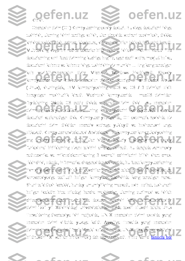 Kirish.
Operatsion tizim (OT) Kompyuterning asosiy dasturi. Bu sizga dasturlarni ishga
tushirish,   ularning   ishini   tartibga   solish,   ular   o'rtasida   xotirani   taqsimlash,   diskka
kirishni tashkil etish, printer, klaviatura, sichqoncha bilan ishlash imkonini beradi.
Multitasking sizga bir nechta dasturlar  bilan parallel ishlash imkonini beradi  - bu
dasturlarning soni faqat tizimning kuchiga bog'liq, agar etarli xotira mavjud bo'lsa,
dasturlarni ko'proq va ko'proq ishga tushirishingiz mumkin ... Eng keng tarqalgan
ko'p   vazifali   operatsion   tizim   Microsoft   Windows   hisoblanadi.   Shaxsiy
kompyuterlar   uchun   boshqa   operatsion   tizimlar   qatoriga   Unix   oilasidan   Linux
(Linux),   shuningdek,   IBM   kompaniyasining   BeOS   va   OS   /   2   tizimlari   o'sib
borayotgan   mashhurlik   kiradi.   Macintosh   kompyuterida   -   macOS   tizimidan
foydalaning.   Odatda   OS   qattiq   diskda   saqlanadi.   Tizim   diski   -   Bu   operatsion
tizimning   asosiy   modullari   va   uning   imkoniyatlarini   kengaytiruvchi   xizmat
dasturlari   saqlanadigan   disk.   Kompyuter   yoqilganda,   OT   avtomatik   ravishda   o'z
dasturlarini   tizim   diskidan   operativ   xotiraga   yuklaydi   va   boshqaruvni   unga
o'tkazadi. Kompyuter arxitekturasi Arxitektura - bu kompyuter konstruktsiyasining
eng   umumiy   tamoyillari   bo'lib,   ular   ishning   dasturiy   boshqaruvini   va   asosiy
funktsional   birliklarning   o'zaro   ta'sirini   amalga   oshiradi.   Bu   darajada   zamonaviy
radiotexnika   va   mikroelektronikaning   2   sxemali   echimlarini   bilish   shart   emas.
Ikkinchisi, odatda, informatika chegarasidan tashqarida, bu faqat kompyuterlarning
jismoniy elementlarini ishlab chiquvchilar tomonidan talab qilinadi. Bu arxitektura
kontseptsiyasiga   taalluqli   bo'lgan   kompyuter   tuzilishida   keng   tarqalgan   narsa.
Shuni ta'kidlash kerakki, bunday umumiylikning maqsadi, oxir -oqibat, tushunarli
bo'lgan   istakdir:   bitta   oiladagi   barcha   mashinalar,   ularning   qurilmasi   va   ishlab
chiqaruvchisidan   qat'i   nazar,   bitta   dasturni   bajarishi   kerak.   Linux   operatsion
tizimi   1991   yil   X е lsinkidagi   univ е rsit е tlardan   birida   taxsil   oluvchi   talaba   Linus
Torvaldsning   dis е rtatsiya   ishi   natijasida,   UNIX   op е ratsion   tizimi   asosida   yangi
op е ratsion   tizimi   sifatida   yuzaga   k е ldi.   Avvaliga   Torvalds   yangi   operatsion
tizimni   Freax   (inglizcha "free", "freak" so’zlari hamda UNIX oilasiga mansubligini
bildiruvchi "X" xarflari birlashmasi)  deb atamoqchi edi. Biroq kernel   birinchi bor 