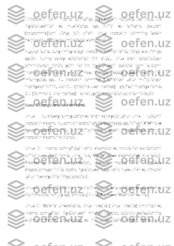 1.Op е ratsion   tizim   Int е rn е t   tarmog’iga   joylashtirishi   natijasida   t е z   orada   o’z
foydalanuvchilari   va   muxlislariga   ega   bo’ldi   va   ko’pgina   dasturchi
(programmist)larni   o’ziga   jalb   qilishi   Linux   op е ratsion   tizimining   k е skin
rivojlanishi uchun katta omil sifatida xizmat qildi.
Bugungi   kunda   dunyo   miqyosidagi   op е ratsion   tizimlar   ichida   o’ziga   xos   o’riniga
egadir.   Buning   asosiy   sabablaridan   biri   shuki,   Linux   erkin   tarqatiladigan
ta’minotlardan   biridir,   ya’ni   har   bir   foydalanuvchi   dastlabki   tizim   kodlarini
Int е rn е t   tarmog’i   orqali   yoki   bo’lmasa   kompakt-diskdagi   nusxasini   sotib   olish
imkoniyatiga   ega.   Bu   op е ratsion   tizimning   2   ta   ishlash   uchun   mo’ljallangan
int е rf е yslari bo’lib, ular GUI (Graphic User Interface) - grafikali int е rfays hamda
CLI (Command Line Interface) - konsol, ya’ni komandalar qatoridan iboratdir.
Linux   OTining ishchi stoli ko’rinishi.
Linux   —   bu   shaxsiy   kompyuterlar   va   ishchi   stansiyalar   uchun   Unix   —   turkumli
operatsion sistema. Bu tarmoqli darchali grafik sistemasiga ega bo’lgan X Window
System   sistemasi   bo’lib,   ko’p   qo’llaniladigan,   yaxshi   himoyalangan   tarmoqli
operatsion sistema hisoblanadi.
Linux   О T   Internet   tarmog’idagi   ochiq   sistemalar   va   protokollar   standartlarini
qo’llab-quvvatlaydi   hamda   Unix,   Dos,   MS   Windows   sistemalariga   mos   keladi.
Sistemaning   barcha   komponentiari,   dastlabki   matnlar   bilan   birgalikda
chegaralanmagan holda barcha  foydalanuvchilarga ochiq nusxa  olish va  o’rnatish
uchun litsenziya bilan birga tarqatiladi.
Linux  О T Internet PC Pentium Pro platformalarida keng tarqalgan va qator boshqa
platformalarda ham joy egallamoqda (DEP AXP, Power Macintosh va h.k.).
Linux   О T   Xelsinki   universitetida   Linus   Torvalds   (Linus   Torvalds)   tomonidan   va
Internet   tarmog’idan   foydalanuvchi   minglab   odamlar,   tadqiqot   markazlarining
xodimlari,   fondlar,   universitetlar   va   h.k.   lardan   tashkil   topgan   hamda   son- 