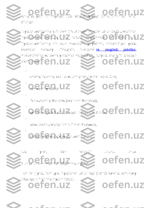 sanog’iga   yetib   bo’lmaydigan   juda   keng   miqyosdagi   jamoa   tomonidan   ishlab
chiqilgan.
Foydalanuvchilarning ko’p qismi GNU/Linuxni o’rnatish uchun distributivlar bilan
foydalanishadi.   Distributiv   –   bu   nafaqat   programmalar   to’plamidir,   balki
foydalanuvchilarning   bir   qator   masalalarining   yechimi,   birlashtirilgan   yakka
sistemalar   markaziy   o’rnatgichi,   boshqarish   va   yangilash   paketlari ,
moslashtirishlar   va   texnik   yordamlar   majmuasidir.   Dunyoda   eng   ko’p   tarqalgan
distributivlar:

amerikaliklarning Red Hat va uninig bepul vorisi Fedora Core;

nemislarning SuSE;

frantsuzlarning Mandriva (eski nomi Mandrake);

ayni bir xalqqa ta’luqli bo’lmagan Debian GNU/Linux;

keksa distributivlardan biri bo’lmish Slackware;

nisbatan yosh va aktiv rivojlanuvchi Gentoo;
juda   yosh,   lekin   istiqbolli   Ubuntu   Linux.
2.Linux   О T tomonidan beriladigan imkoniyatlar
Ham   ish   joyida,   ham   uyda   foydalanish   uchun   legal   (ochiq)   ravishda   zamonaviy
OSga ega bo’lish imkoniyatini beradi; 