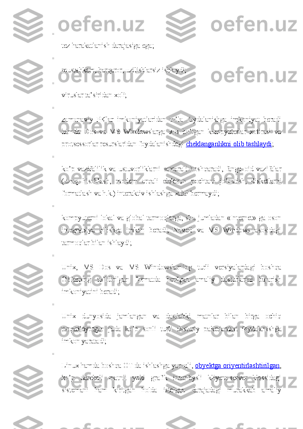 
tez harakatlanish darajasiga ega;

mustahkam, barqaror, uzilishlarsiz ishlaydi;

viruslar ta’siridan xoli;

zamonaviy   РKlаr   imkoniyatlaridan   to’la   foydalanishga   imkoniyat   beradi
hamda   Dos   va   MS   Windowslarga   xos   bo’igan   kompyuterlar   xotirasi   va
protsessorlar resurslaridan foydalanishdagi   cheklanganlikni olib tashlaydi ;

ko’p   vazifalilik   va   ustuvorliklarni   samarali   boshqaradi,   fanga   oid   vazifalar
(uzoq   hisoblash,   modem   orqali   elektron   pochtani   jo’natish,   disketlarni
formatlash va h.k.) interaktiv ishlashga xalal bermaydi;

kompyuterni  lokal  va global  tarmoqlarga, shu jumladan «Internet» ga oson
integratsiya   qilishga   imkon   beradi;   Novell   va   MS   Windows   asosidagi
tarmoqlar bilan ishlaydi;

Unix,   MS   Dos   va   MS   Windowslarning   turli   versiyalardagi   boshqa
OTlarning   to’ldirilgan   formatda   berilgan   amaliy   dasturlarini   bajarish
imkoniyatini beradi;

Unix   dunyosida   jamlangan   va   dastlabki   matnlar   bilan   birga   ochiq
tarqatilayotgan   juda   ko’p   sonli   turli   dasturiy   paketiardan   foydalanish ga
imkon yaratadi;

Linux hamda boshqa OT da ishlashga yaroqli,   obyektga oriyentirlashtirilgan ,
ko’p   darchali   matnli   yoki   grafik   interfeysli   kliyent-server   klassidagi
sistemani   ham   kiritgan   holda   istalgan   darajadagi   murakkab   amaliy 