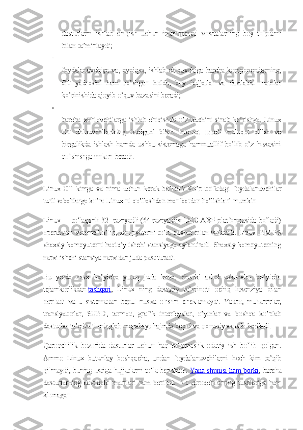 dasturlarni   ishlab   chiqish   uchun   instrumental   vositalarning   boy   to’plami
bilan ta’minlaydi;

foydalanuvchiga   va,  ayniqsa,   ishlab  chiquvchiga   barcha   komponentlarning,
OT   yadrosini   ham   qo’shgan   holda,   boy   hujjatlar   va   dastlabki   matnlar
ko’rinishida ajoyib o’quv bazasini beradi;

barcha   xohlovchilarga   ishlab   chiqishda   o’z   kuchini   sinab   ko’rishga,   Linux
OT   chiquvchilarining   istalgani   bilan   Internet   orqali   muloqot   qilish   va
birgalikda   ishlash   hamda   ushbu   sistemaga   hammuallif   bo’lib   o’z   hissasini
qo’shishga imkon beradi.
Linux   OT   kimga   va   nima   uchun   kerak   bo’ladi?   Ko’p   toifadagi   foydalanuvchilar
turli sabablarga ko’ra Linux ni qo’llashdan manfaatdor bo’lishlari mumkin.
Linux — to’laqonli 32- razryadli (64-razryadlisi DEC AXP platformasida bo’ladi)
operatsion sistema bo’lib, kompyuterni to’la quvvat bilan ishlatadi. Linux IBM PS
shaxsiy kompyuterni haqiqiy ishchi stansiyaga aylantiradi. Shaxsiy kompyuterning
narxi ishchi stansiya narxidan juda past turadi.
Bu   yerda   narx   bo’yicha   yutuq   juda   katta,   chunki   asbob-uskunalar   bo’yicha
tejamkorlikdan   tashqari ,   Linux   ning   dasturiy   ta’minoti   ochiq   litsenziya   bilan
beriladi   va   u   sistemadan   bepul   nusxa   olishni   cheklamaydi.   Yadro,   muharrirlar,
translyatorlar,   SUBD,   tarmoq,   grafik   interfeyslar,   o’yinlar   va   boshqa   ko’plab
dasturlar ta’minoti minglab megabayt hajmda bepul va qonuniy asosda beriladi.
Qaroqchilik   bozorida   dasturlar   uchun   haq   to’lamaslik   odatiy   ish   bo’lib   qolgan.
Ammo   Linux   butunlay   boshqacha,   undan   foydalanuvchilarni   hech   kim   ta’qib
qilmaydi, buning ustiga hujjatlarni to’la berishadi.   Yana shunisi ham borki , barcha
dasturlarning   dastlabki   matnlari   ham   beriladi.   Bu   qaroqchilarning   tushlariga   ham
kirmagan. 